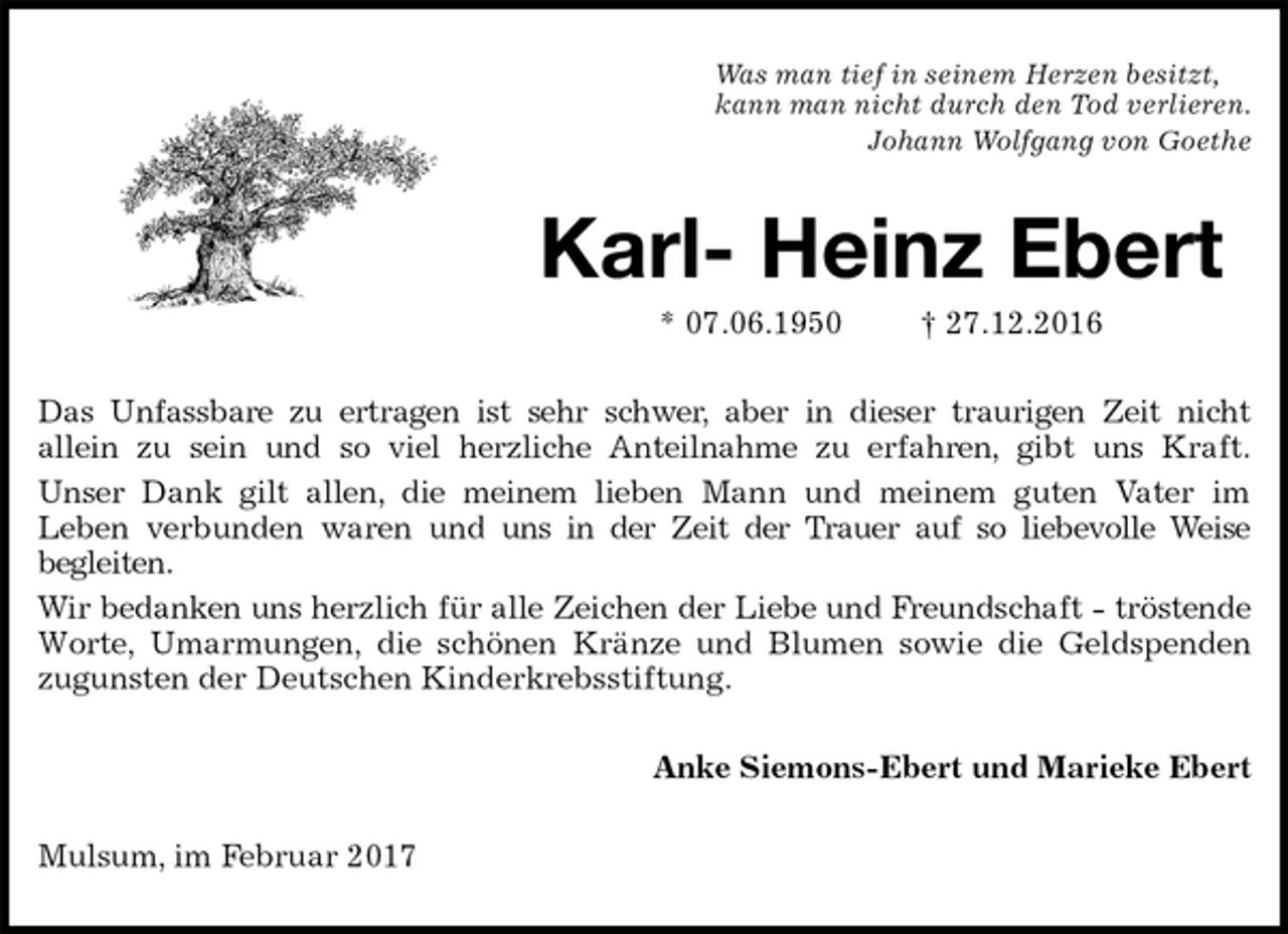 <p>Was man tief in seinem Herzen besitzt,<br />kann man nicht durch den Tod verlieren.<br />Johann Wolfgang von Goethe<br />Karl- Heinz Ebert<br />* 07.06.1950 † 27.12.2016<br />Das Unfassbare zu ertragen ist sehr schwer, aber in dieser traurigen Zeit nicht<br />allein zu sein und so viel herzliche Anteilnahme zu erfahren, gibt uns Kraft.<br />Unser Dank gilt allen, die meinem lieben Mann und meinem guten Vater im<br />Leben verbunden waren und uns in der Zeit der Trauer auf so liebevolle Weise<br />begleiten.<br />Wir bedanken uns herzlich für alle Zeichen der Liebe und Freundschaft - tröstende<br />Worte, Umarmungen, die schönen Kränze und Blumen sowie die Geldspenden<br />zugunsten der Deutschen Kinderkrebsstiftung.<br />Anke Siemons-Ebert und Marieke Ebert<br />Mulsum, im Februar 2017</p>