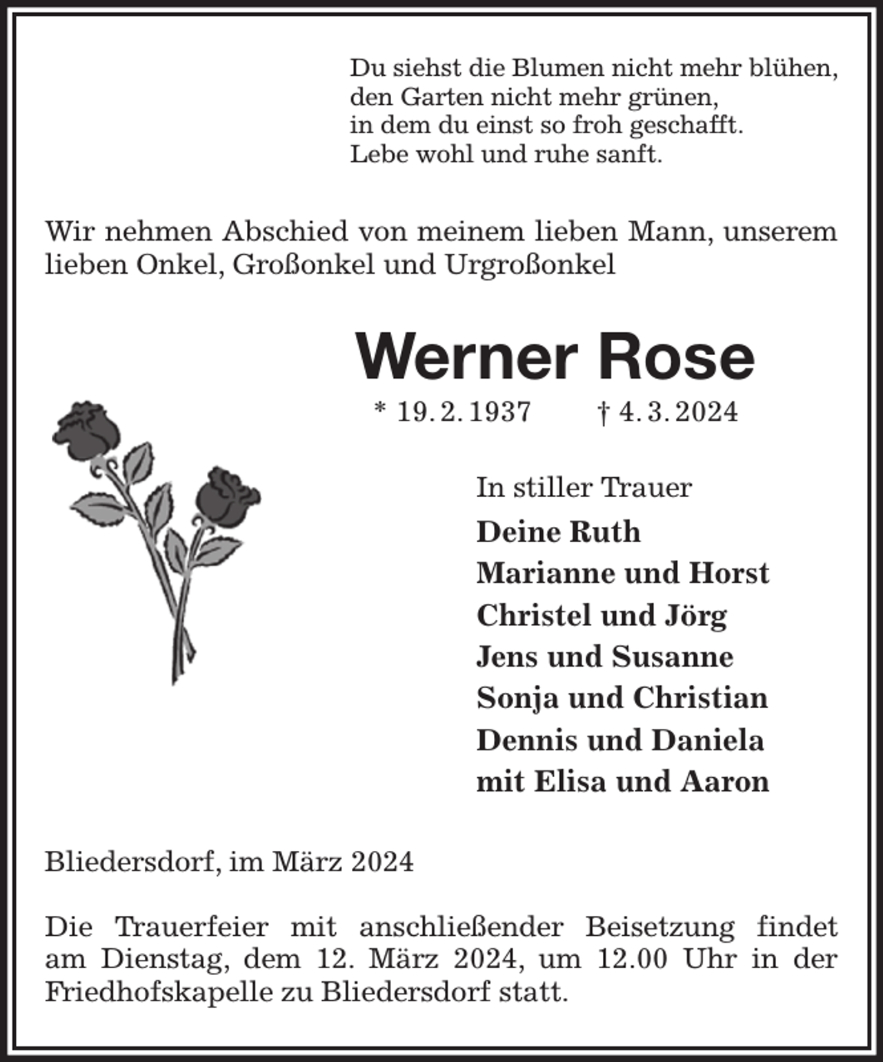 <p>Du siehst die Blumen nicht mehr blühen,<br />den Garten nicht mehr grünen,<br />in dem du einst so froh geschafft.<br />Lebe wohl und ruhe sanft.<br />Wir nehmen Abschied von meinem lieben Mann, unserem lieben Onkel, Großonkel und Urgroßonkel<br />Werner Rose<br />* 19. 2. 1937 † 4. 3. 2024<br />In stiller Trauer<br />Deine Ruth<br />Marianne und Horst<br />Christel und Jörg<br />Jens und Susanne<br />Sonja und Christian<br />Dennis und Daniela<br />mit Elisa und Aaron<br />Bliedersdorf, im März 2024</p><p>Die Trauerfeier mit anschließender Beisetzung findet<br />am Dienstag, dem 12. März 2024, um 12.00 Uhr in der Friedhofskapelle zu Bliedersdorf statt.</p>