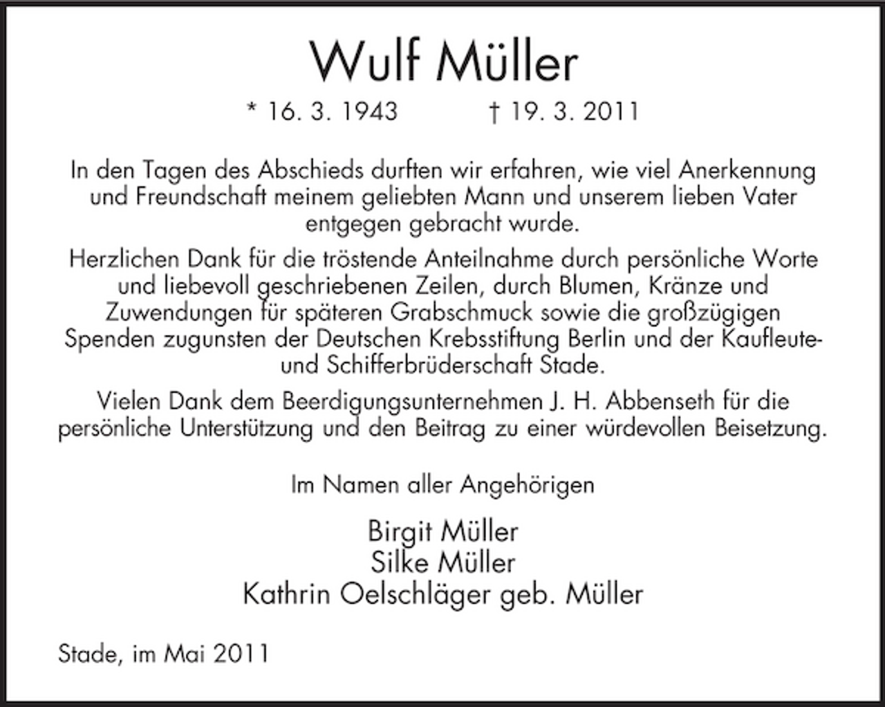 <p>Wulf Müller<br />* 16. 3. 1943 † 19. 3. 2011 In den Tagen des Abschieds durften wir erfahren, wie viel Anerkennung und Freundschaft meinem geliebten Mann und unserem lieben Vater entgegen gebracht wurde. Herzlichen Dank für die tröstende Anteilnahme durch persönliche Worte und liebevoll geschriebenen Zeilen, durch Blumen, Kränze und Zuwendungen für späteren Grabschmuck sowie die großzügigen Spenden zugunsten der Deutschen Krebsstiftung Berlin und der Kaufleuteund Schifferbrüderschaft Stade. Vielen Dank dem Beerdigungsunternehmen J. H. Abbenseth für die persönliche Unterstützung und den Beitrag zu einer würdevollen Beisetzung. Im Namen aller Angehörigen</p><p>Birgit Müller Silke Müller Kathrin Oelschläger geb. Müller<br />Stade, im Mai 2011</p>