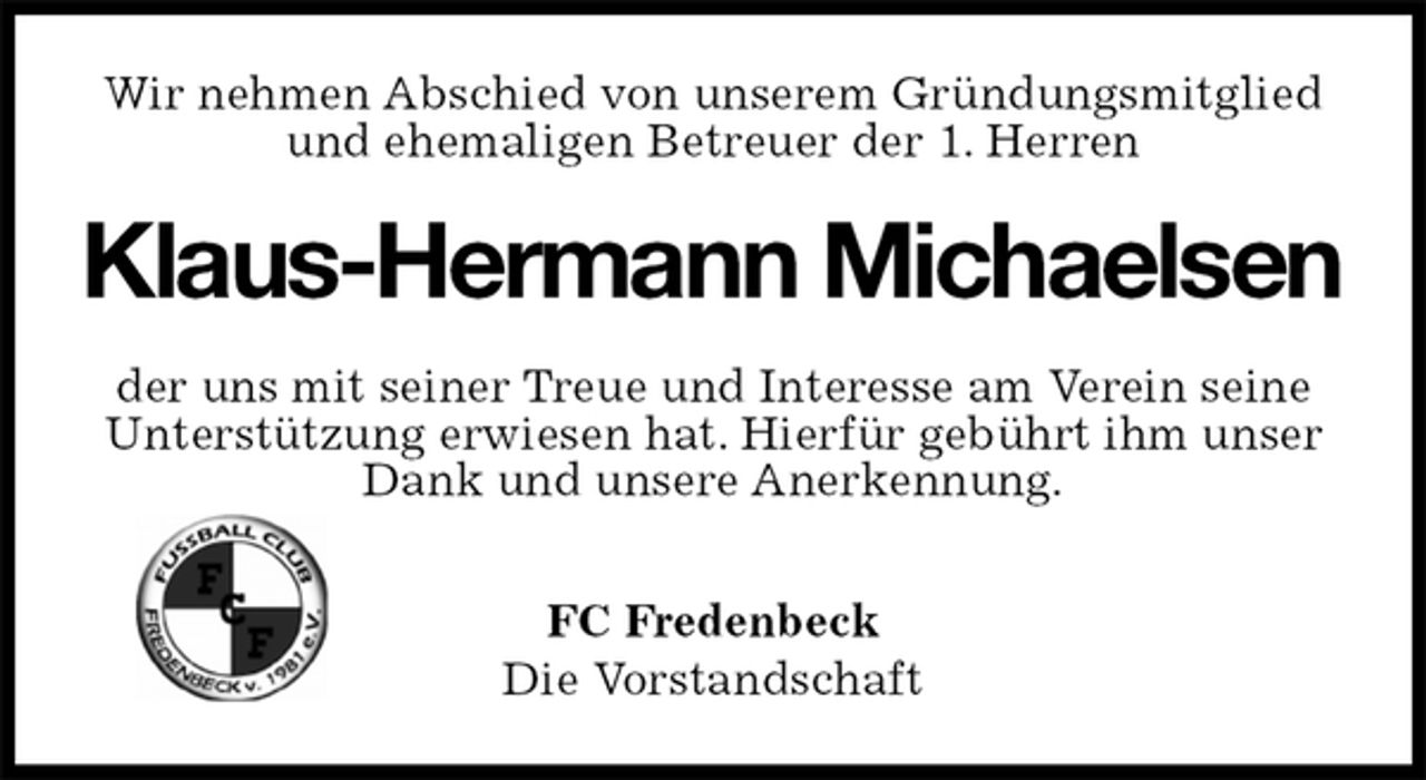 <p>Wir nehmen Abschied von unserem Gründungsmitglied<br />und ehemaligen Betreuer der 1. Herren<br />Klaus-Hermann Michaelsen<br />der uns mit seiner Treue und Interesse am Verein seine<br />Unterstützung erwiesen hat. Hierfür gebührt ihm unser<br />Dank und unsere Anerkennung.</p>
<p>FC Fredenbeck<br />Die Vorstandschaft</p>