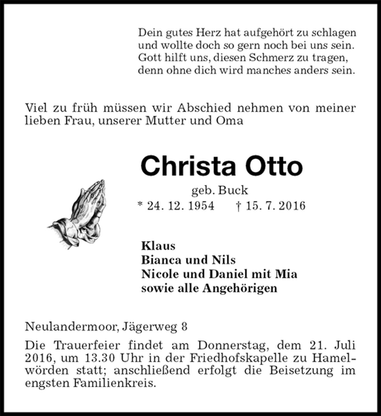 <p>Dein gutes Herz hat aufgehört zu schlagen<br />und wollte doch so gern noch bei uns sein.<br />Gott hilft uns, diesen Schmerz zu tragen,<br />denn ohne dich wird manches anders sein.<br />Viel zu früh müssen wir Abschied nehmen von meiner lieben Frau, unserer Mutter und Oma<br />Christa Otto<br />geb. Buck<br />* 24. 12. 1954 † 15. 7. 2016<br />Klaus<br />Bianca und Nils<br />Nicole und Daniel mit Mia<br />sowie alle Angehörigen<br />Neulandermoor, Jägerweg 8<br />Die Trauerfeier findet am Donnerstag, dem 21. Juli 2016, um 13.30 Uhr in der Friedhofskapelle zu Hamelwörden statt; anschließend erfolgt die Beisetzung im engsten Familienkreis.</p>