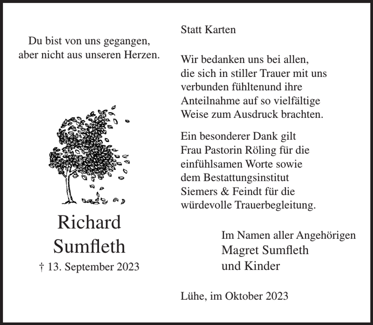 <p>Du bist von uns gegangen,<br />aber nicht aus unseren Herzen.</p><p>Richard<br />Sumfleth<br />† 13. September 2023</p><p>Statt Karten<br />Wir bedanken uns bei allen,<br />die sich in stiller Trauer mit uns<br />verbunden fühltenund ihre<br />Anteilnahme auf so vielfältige<br />Weise zum Ausdruck brachten.<br />Ein besonderer Dank gilt<br />Frau Pastorin Röling für die<br />einfühlsamen Worte sowie<br />dem Bestattungsinstitut<br />Siemers &amp; Feindt für die<br />würdevolle Trauerbegleitung.<br />Im Namen aller Angehörigen</p><p>Magret Sumfleth<br />und Kinder<br />Lühe, im Oktober 2023</p>