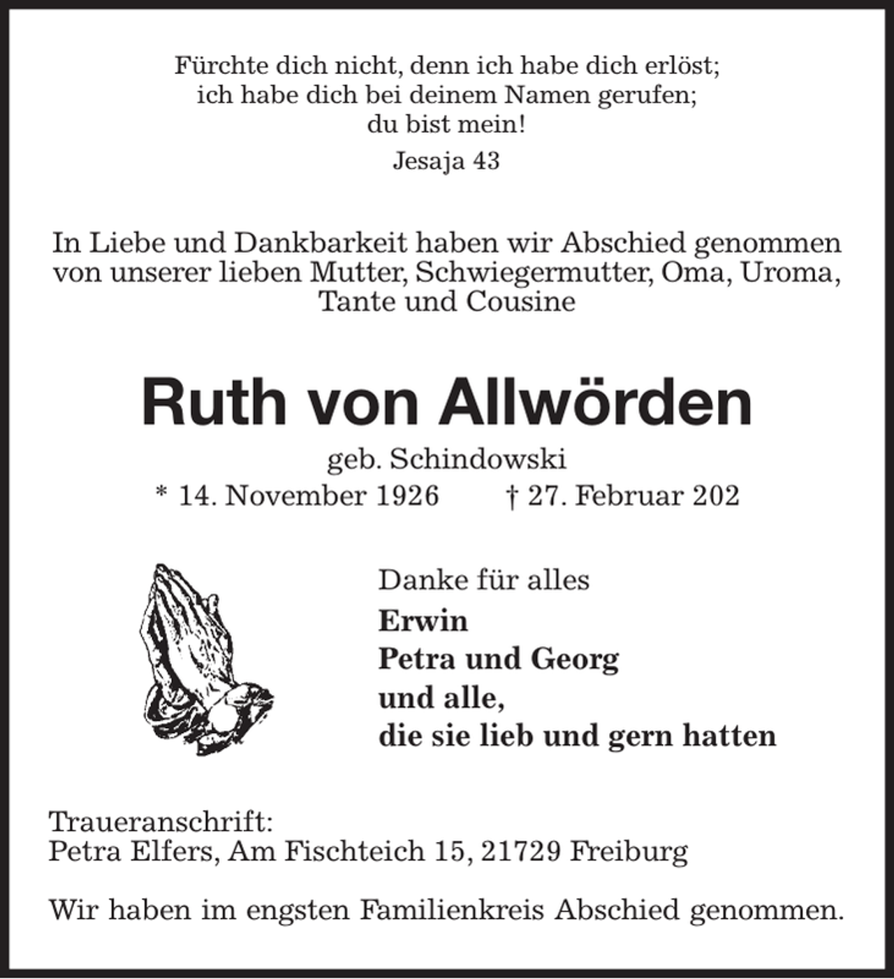 <p>Fürchte dich nicht, denn ich habe dich erlöst;<br />ich habe dich bei deinem Namen gerufen;<br />du bist mein!<br />Jesaja 43<br />In Liebe und Dankbarkeit haben wir Abschied genommen<br />von unserer lieben Mutter, Schwiegermutter, Oma, Uroma,<br />Tante und Cousine<br />Ruth von Allwörden<br />geb. Schindowski<br />* 14. November 1926 † 27. Februar 202<br />Danke für alles<br />Erwin<br />Petra und Georg<br />und alle,<br />die sie lieb und gern hatten<br />Traueranschrift:<br />Petra Elfers, Am Fischteich 15, 21729 Freiburg</p><p>Wir haben im engsten Familienkreis Abschied genommen.</p>