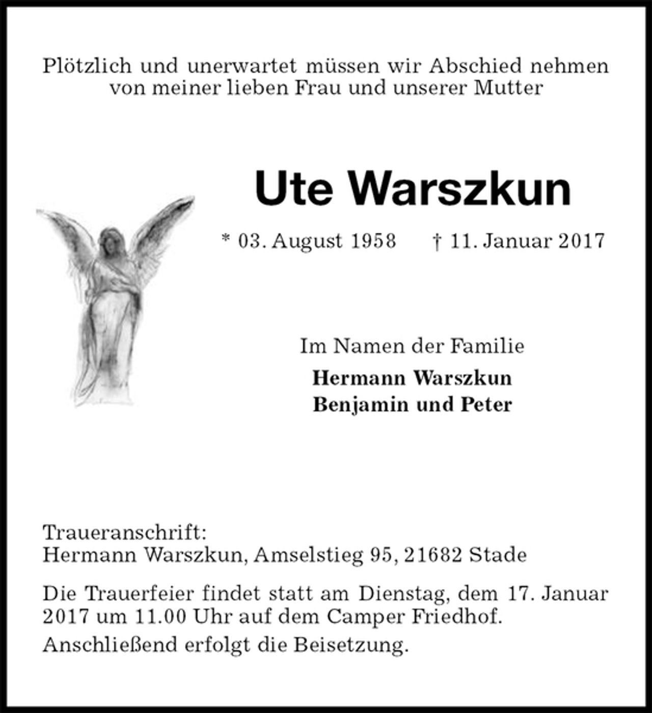 <p>Plötzlich und unerwartet müssen wir Abschied nehmen von meiner lieben Frau und unserer Mutter<br />Traueranschrift:<br />Hermann Warszkun, Amselstieg 95, 21682 Stade<br />Die Trauerfeier findet statt am Dienstag, dem 17. Januar 2017 um 11.00 Uhr auf dem Camper Friedhof.<br />Anschließend erfolgt die Beisetzung.<br />Ute Warszkun<br />* 03. August 1958 † 11. Januar 2017<br />Im Namen der Familie<br />Hermann Warszkun<br />Benjamin und Peter</p>