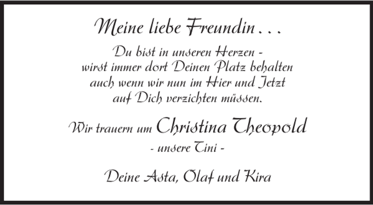 <p>Meine liebe Freundin . . .<br />Du bist in unseren Herzen -<br />wirst immer dort Deinen Platz behalten<br />auch wenn wir nun im Hier und Jetzt<br />auf Dich verzichten müssen.</p><p>Wir trauern um Christina Theopold<br />- unsere Tini -</p><p>Deine Asta, Olaf und Kira</p>