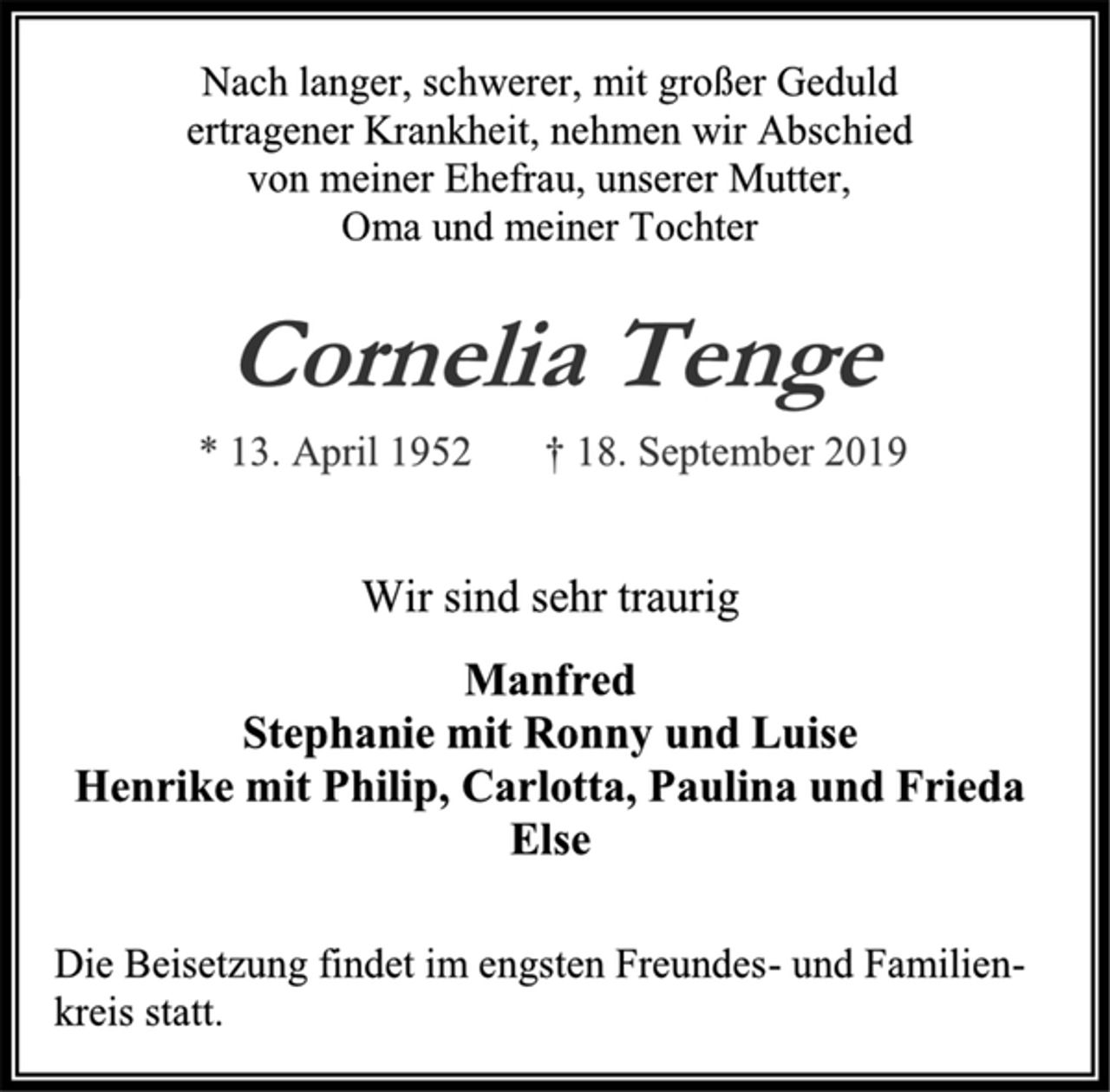<p>Nach langer, schwerer, mit großer Geduld<br />ertragener Krankheit, nehmen wir Abschied<br />von meiner Ehefrau, unserer Mutter,<br />Oma und meiner Tochter<br />Cornelia Tenge<br />* 13. April 1952 † 18. September 2019<br />Wir sind sehr traurig<br />Manfred<br />Stephanie mit Ronny und Luise<br />Henrike mit Philip, Carlotta, Paulina und Frieda<br />Else<br />Die Beisetzung findet im engsten Freundes- und Familien-<br />kreis statt.</p>