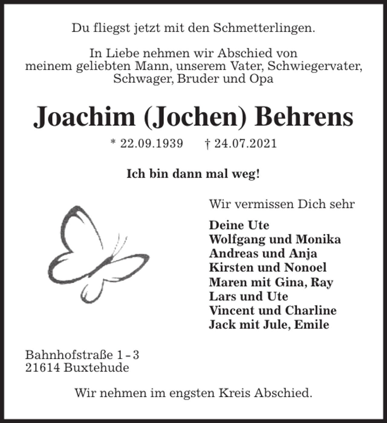 <p>Du fliegst jetzt mit den Schmetterlingen.</p>
<p>In Liebe nehmen wir Abschied von<br />meinem geliebten Mann, unserem Vater, Schwiegervater, Schwager, Bruder und Opa<br />Joachim (Jochen) Behrens<br />* 22.09.1939 † 24.07.2021<br />Ich bin dann mal weg!<br />Wir vermissen Dich sehr<br />Deine Ute<br />Wolfgang und Monika<br />Andreas und Anja<br />Kirsten und Nonoel<br />Maren mit Gina, Ray<br />Lars und Ute<br />Vincent und Charline<br />Jack mit Jule, Emile<br />Bahnhofstraße 1 - 3<br />21614 Buxtehude</p>
<p>Wir nehmen im engsten Kreis Abschied.</p>