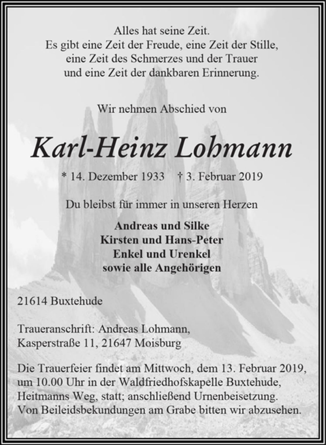 <p>Alles hat seine Zeit.<br />Es gibt eine Zeit der Freude, eine Zeit der Stille,<br />eine Zeit des Schmerzes und der Trauer<br />und eine Zeit der dankbaren Erinnerung.<br />Wir nehmen Abschied von<br />Karl-Heinz Lohmann<br />* 14. Dezember 1933 † 3. Februar 2019<br />Du bleibst für immer in unseren Herzen<br />Andreas und Silke<br />Kirsten und Hans-Peter<br />Enkel und Urenkel<br />sowie alle Angehörigen<br />21614 Buxtehude<br />Traueranschrift: Andreas Lohmann,<br />Kasperstraße 11, 21647 Moisburg<br />Die Trauerfeier findet am Mittwoch, dem 13. Februar 2019, um 10.00 Uhr in der Waldfriedhofskapelle Buxtehude,<br />Heitmanns Weg, statt; anschließend Urnenbeisetzung.<br />Von Beileidsbekundungen am Grabe bitten wir abzusehen.</p>