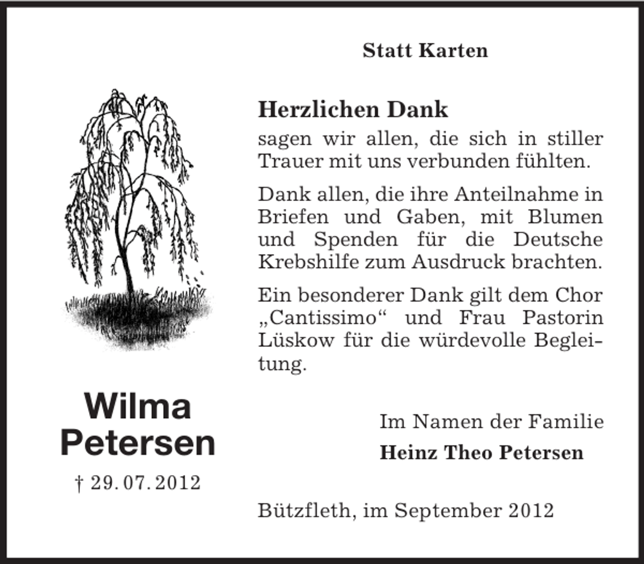 <p>Wilma<br />Petersen<br />† 29. 07. 2012<br />Statt Karten<br />Herzlichen Dank<br />sagen wir allen, die sich in stiller Trauer mit uns verbunden fühlten.<br />Dank allen, die ihre Anteilnahme in Briefen und Gaben, mit Blumen und Spenden für die Deutsche Krebshilfe zum Ausdruck brachten.<br />Ein besonderer Dank gilt dem Chor „Cantissimo“ und Frau Pastorin Lüskow für die würdevolle Begleitung.<br />Im Namen der Familie<br />Heinz Theo Petersen<br />Bützfleth, im September 2012</p>
