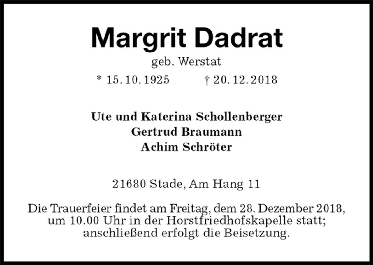 <p>Margrit Dadrat<br />geb. Werstat<br />* 15. 10. 1925 † 20. 12. 2018<br />Ute und Katerina Schollenberger<br />Gertrud Braumann<br />Achim Schröter<br />21680 Stade, Am Hang 11</p>
<p>Die Trauerfeier findet am Freitag, dem 28. Dezember 2018,<br />um 10.00 Uhr in der Horstfriedhofskapelle statt;<br />anschließend erfolgt die Beisetzung.</p>