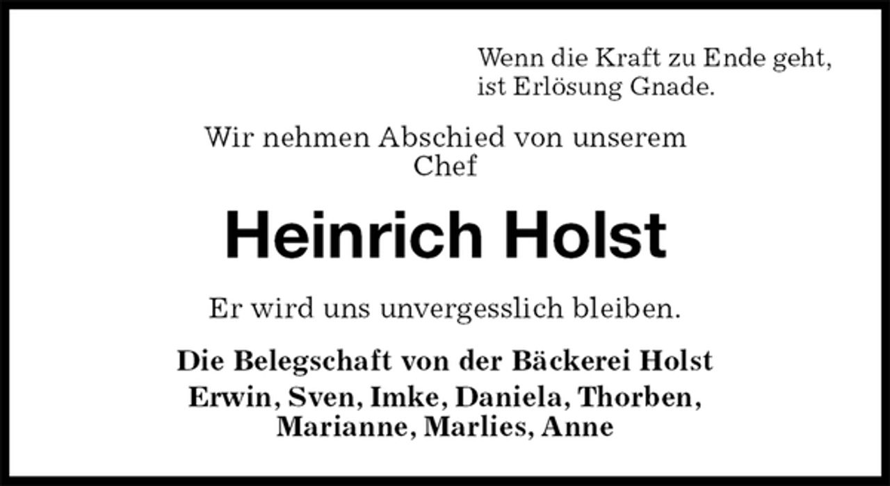 <p>Wenn die Kraft zu Ende geht,<br />ist Erlösung Gnade.<br />Wir nehmen Abschied von unserem<br />Chef<br />Heinrich Holst<br />Er wird uns unvergesslich bleiben.<br />Die Belegschaft von der Bäckerei Holst<br />Erwin, Sven, Imke, Daniela, Thorben,<br />Marianne, Marlies, Anne</p>