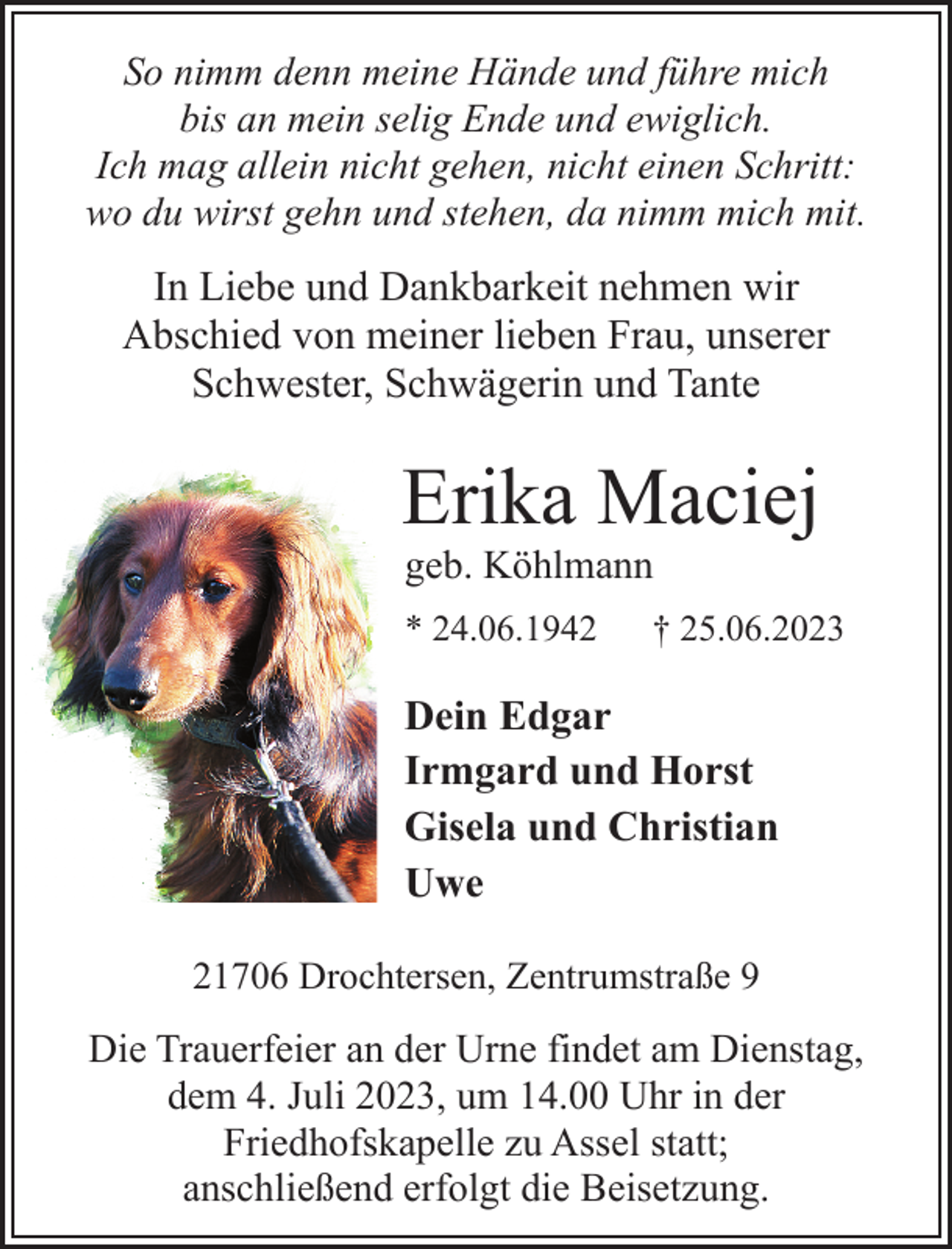 <p>So nimm denn meine Hände und führe mich<br />bis an mein selig Ende und ewiglich.<br />Ich mag allein nicht gehen, nicht einen Schritt:<br />wo du wirst gehn und stehen, da nimm mich mit.<br />In Liebe und Dankbarkeit nehmen wir<br />Abschied von meiner lieben Frau, unserer<br />Schwester, Schwägerin und Tante<br />Erika Maciej<br />geb. Köhlmann<br />* 24.06.1942 † 25.06.2023<br />Dein Edgar<br />Irmgard und Horst<br />Gisela und Christian<br />Uwe<br />21706 Drochtersen, Zentrumstraße 9<br />Die Trauerfeier an der Urne findet am Dienstag,<br />dem 4. Juli 2023, um 14.00 Uhr in der<br />Friedhofskapelle zu Assel statt;<br />anschließend erfolgt die Beisetzung.</p>