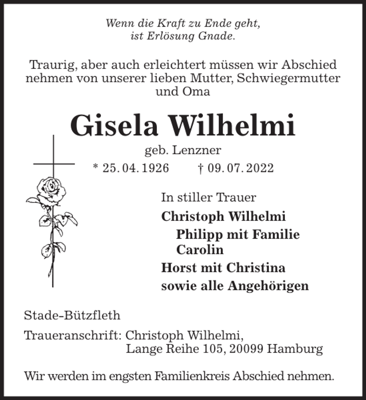 <p>Wenn die Kraft zu Ende geht,<br />ist Erlösung Gnade.<br />Traurig, aber auch erleichtert müssen wir Abschied<br />nehmen von unserer lieben Mutter, Schwiegermutter<br />und Oma<br />Gisela Wilhelmi<br />geb. Lenzner<br />* 25. 04. 1926 † 09. 07. 2022<br />In stiller Trauer<br />Christoph Wilhelmi<br />Philipp mit Familie<br />Carolin<br />Horst mit Christina<br />sowie alle Angehörigen<br />Stade-Bützfleth<br />Traueranschrift: Christoph Wilhelmi,<br />Lange Reihe 105, 20099 Hamburg</p><p>Wir werden im engsten Familienkreis Abschied nehmen.</p>