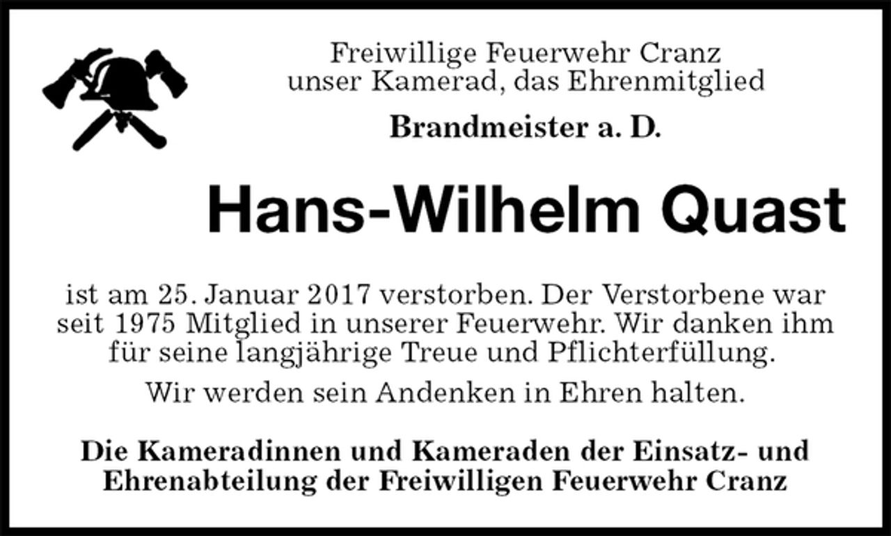 <p>Freiwillige Feuerwehr Cranz<br />unser Kamerad, das Ehrenmitglied<br />Brandmeister a. D.<br />Hans-Wilhelm Quast<br />ist am 25. Januar 2017 verstorben. Der Verstorbene war seit 1975 Mitglied in unserer Feuerwehr. Wir danken ihm für seine langjährige Treue und Pflichterfüllung.<br />Wir werden sein Andenken in Ehren halten.</p><p>Die Kameradinnen und Kameraden der Einsatz- und<br />Ehrenabteilung der Freiwilligen Feuerwehr Cranz</p>