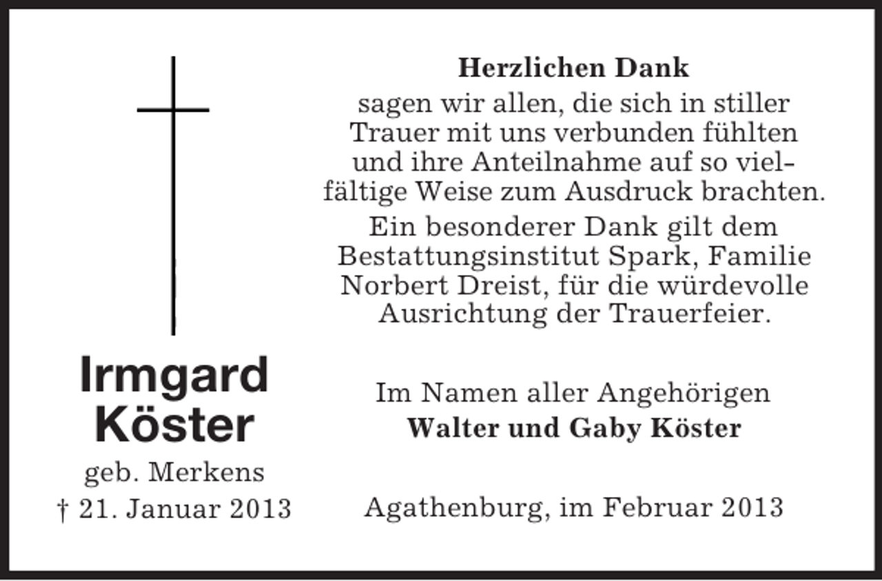 <p>Herzlichen Dank<br />sagen wir allen, die sich in stiller<br />Trauer mit uns verbunden fühlten<br />und ihre Anteilnahme auf so vielfältige Weise zum Ausdruck brachten.<br />Ein besonderer Dank gilt dem<br />Bestattungsinstitut Spark, Familie<br />Norbert Dreist, für die würdevolle<br />Ausrichtung der Trauerfeier.</p><p>Irmgard<br />Köster</p><p>Im Namen aller Angehörigen<br />Walter und Gaby Köster</p><p>geb. Merkens<br />† 21. Januar 2013</p><p>Agathenburg, im Februar 2013</p>