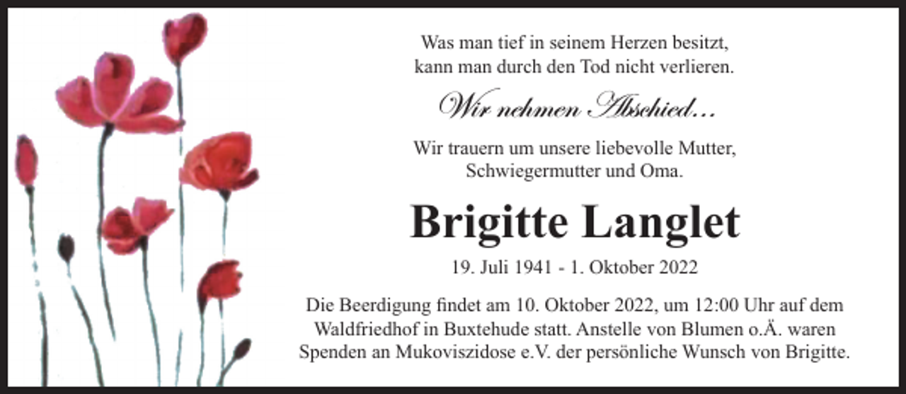 <p>Was man tief in seinem Herzen besitzt,<br />kann man durch den Tod nicht verlieren.<br />Wir nehmen Abschied…<br />Wir trauern um unsere liebevolle Mutter,<br />Schwiegermutter und Oma.<br />Brigitte Langlet<br />19. Juli 1941 - 1. Oktober 2022</p>