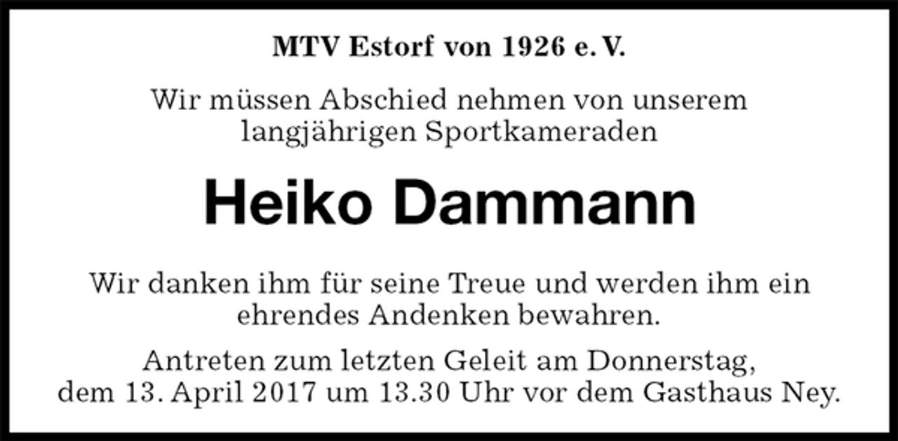 <p>MTV Estorf von 1926 e. V.<br />Wir müssen Abschied nehmen von unserem<br />langjährigen Sportkameraden<br />Heiko Dammann<br />Wir danken ihm für seine Treue und werden ihm ein<br />ehrendes Andenken bewahren.<br />Antreten zum letzten Geleit am Donnerstag,<br />dem 13. April 2017 um 13.30 Uhr vor dem Gasthaus Ney.</p>