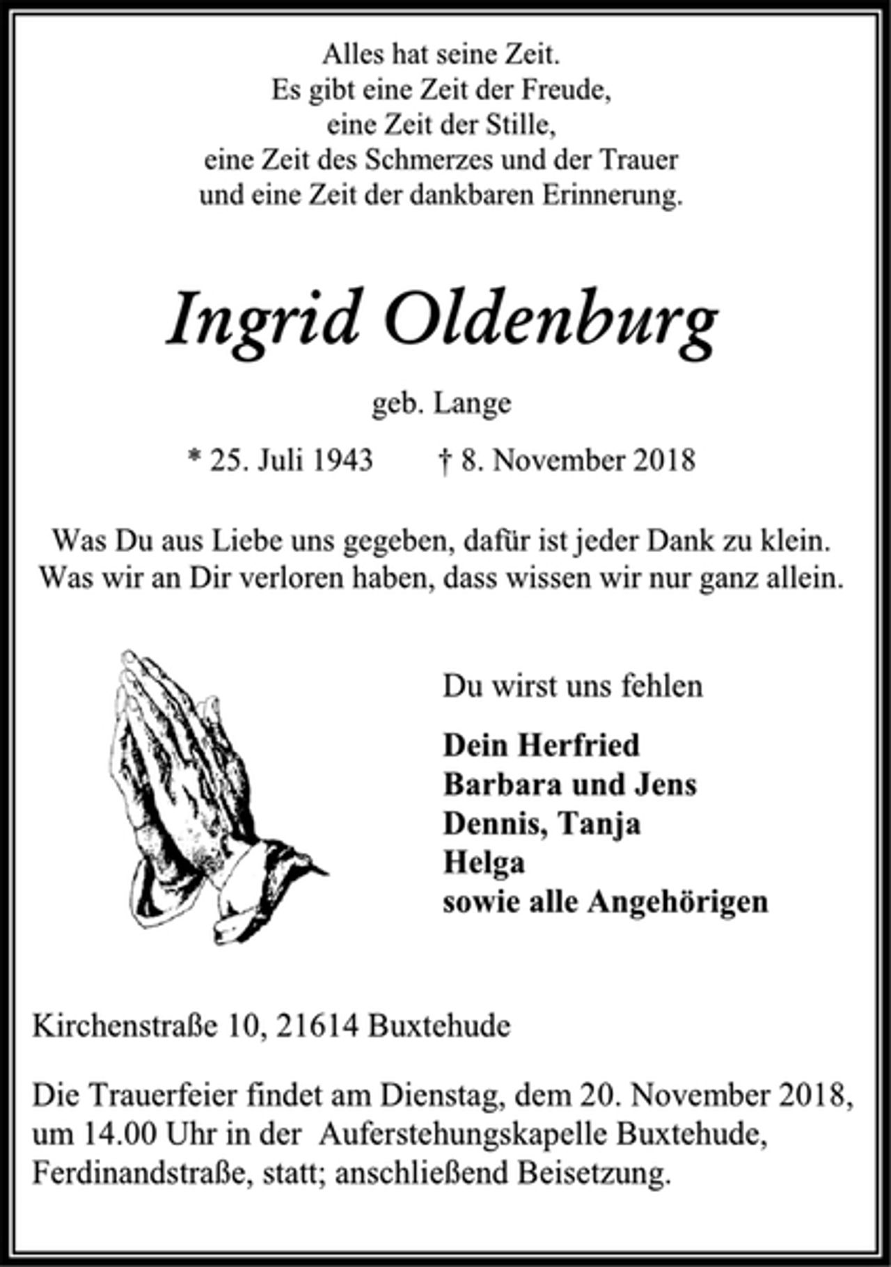 <p>Alles hat seine Zeit.<br />Es gibt eine Zeit der Freude,<br />eine Zeit der Stille,<br />eine Zeit des Schmerzes und der Trauer<br />und eine Zeit der dankbaren Erinnerung.<br />Ingrid Oldenburg<br />geb. Lange<br />* 25. Juli 1943 † 8. November 2018<br />Was Du aus Liebe uns gegeben, dafür ist jeder Dank zu klein.<br />Was wir an Dir verloren haben, dass wissen wir nur ganz allein.<br />Du wirst uns fehlen<br />Dein Herfried<br />Barbara und Jens<br />Dennis, Tanja<br />Helga<br />sowie alle Angehörigen<br />Kirchenstraße 10, 21614 Buxtehude<br />Die Trauerfeier findet am Dienstag, dem 20. November 2018,<br />um 14.00 Uhr in der Auferstehungskapelle Buxtehude,<br />Ferdinandstraße, statt; anschließend Beisetzung.</p>