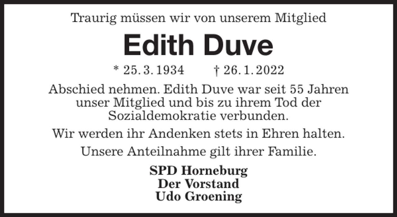 <p>Traurig müssen wir von unserem Mitglied<br />Edith Duve<br />* 25. 3. 1934 † 26. 1. 2022<br />Abschied nehmen. Edith Duve war seit 55 Jahren<br />unser Mitglied und bis zu ihrem Tod der<br />Sozialdemokratie verbunden.<br />Wir werden ihr Andenken stets in Ehren halten.<br />Unsere Anteilnahme gilt ihrer Familie.<br />SPD Horneburg<br />Der Vorstand<br />Udo Groening</p>