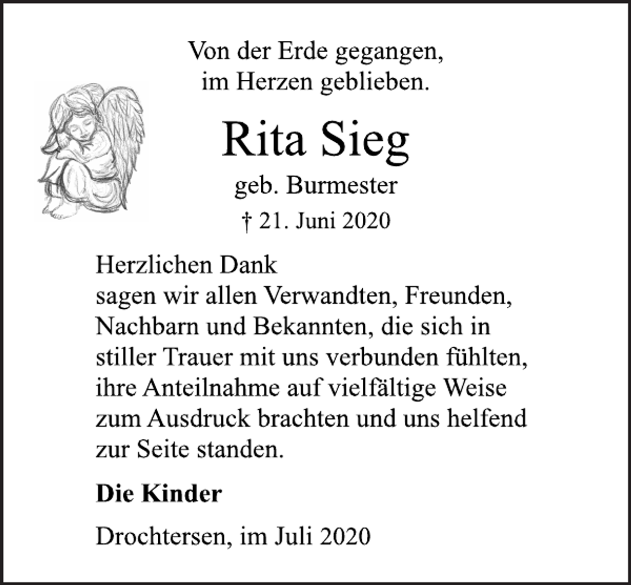 <p>Von der Erde gegangen,<br />im Herzen geblieben.</p>
<p>Rita Sieg<br />† 21. Juni 2020<br />geb. Burmester</p>
<p>Herzlichen Dank<br />sagen wir allen Verwandten, Freunden,<br />Nachbarn und Bekannten, die sich in<br />stiller Trauer mit uns verbunden fühlten,<br />ihre Anteilnahme auf vielfältige Weise<br />zum Ausdruck brachten und uns helfend<br />zur Seite standen.<br />Die Kinder<br />Drochtersen, im Juli 2020</p>