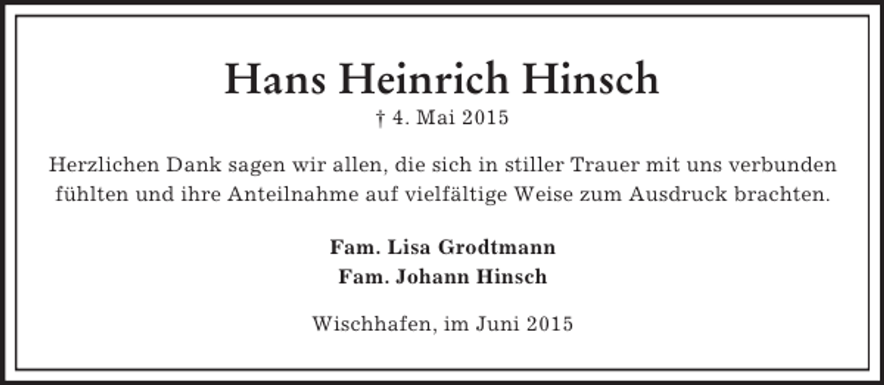 <p>Hans Heinrich Hinsch<br />† 4. Mai 2015<br />Herzlichen Dank sagen wir allen, die sich in stiller Trauer mit uns verbunden<br />fühlten und ihre Anteilnahme auf vielfältige Weise zum Ausdruck brachten.<br />Fam. Lisa Grodtmann<br />Fam. Johann Hinsch<br />Wischhafen, im Juni 2015</p>