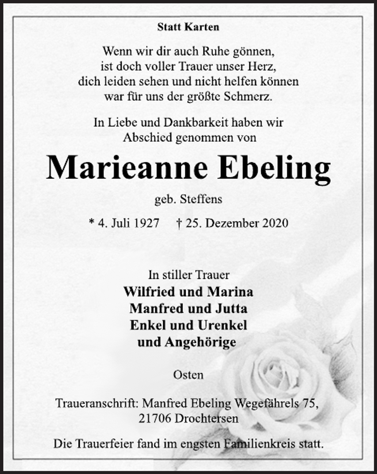 <p>Statt Karten<br />Wenn wir dir auch Ruhe gönnen,<br />ist doch voller Trauer unser Herz,<br />dich leiden sehen und nicht helfen können<br />war für uns der größte Schmerz.<br />In Liebe und Dankbarkeit haben wir<br />Abschied genommen von<br />Marieanne Ebeling<br />geb. Steffens<br />* 4. Juli 1927 † 25. Dezember 2020<br />In stiller Trauer<br />Wilfried und Marina<br />Manfred und Jutta<br />Enkel und Urenkel<br />und Angehörige<br />Osten<br />Traueranschrift: Manfred Ebeling Wegefährels 75,<br />21706 Drochtersen<br />Die Trauerfeier fand im engsten Familienkreis statt.</p>