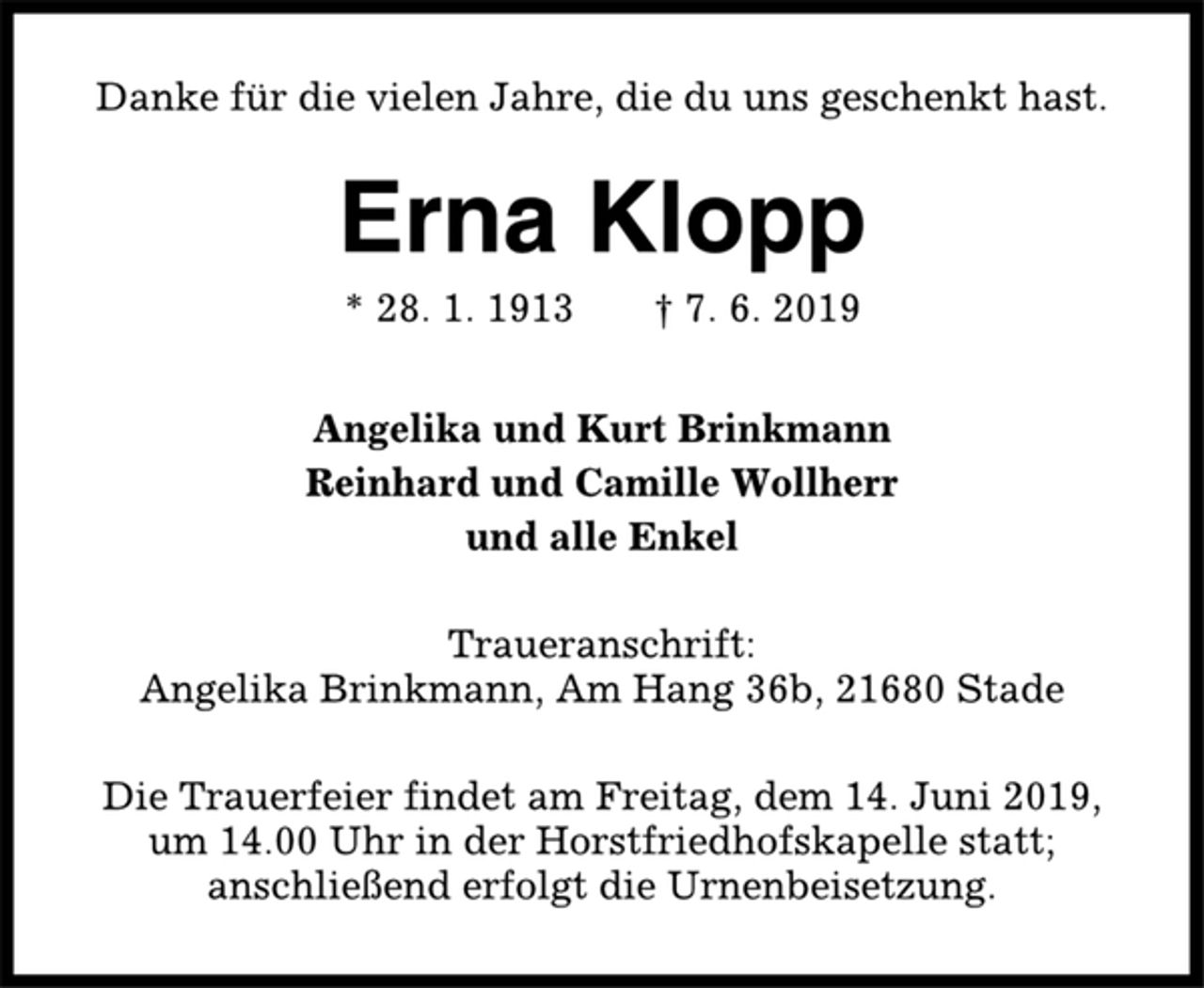 <p>Danke für die vielen Jahre, die du uns geschenkt hast.<br />Erna Klopp<br />* 28. 1. 1913 † 7. 6. 2019<br />Angelika und Kurt Brinkmann<br />Reinhard und Camille Wollherr<br />und alle Enkel<br />Traueranschrift:<br />Angelika Brinkmann, Am Hang 36b, 21680 Stade<br />Die Trauerfeier findet am Freitag, dem 14. Juni 2019,<br />um 14.00 Uhr in der Horstfriedhofskapelle statt;<br />anschließend erfolgt die Urnenbeisetzung.</p>
