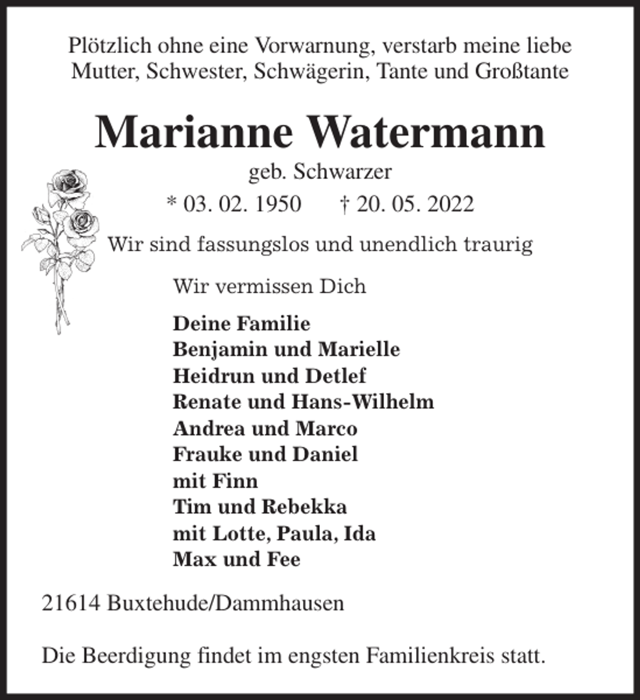 <p>Plötzlich ohne eine Vorwarnung, verstarb meine liebe Mutter, Schwester, Schwägerin, Tante und Großtante<br />Marianne Watermann<br />geb. Schwarzer<br />* 03. 02. 1950 † 20. 05. 2022<br />Wir sind fassungslos und unendlich traurig</p>
<p>Wir vermissen Dich<br />Deine Familie<br />Benjamin und Marielle<br />Heidrun und Detlef<br />Renate und Hans-Wilhelm<br />Andrea und Marco<br />Frauke und Daniel<br />mit Finn<br />Tim und Rebekka<br />mit Lotte, Paula, Ida<br />Max und Fee<br />21614 Buxtehude/Dammhausen</p>
<p>Die Beerdigung findet im engsten Familienkreis statt.</p>