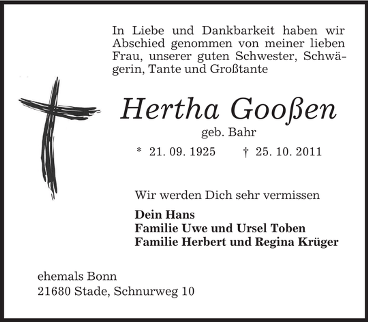 <p>In Liebe und Dankbarkeit haben wir<br />Abschied genommen von meiner lieben<br />Frau, unserer guten Schwester, Schwägerin, Tante und Großtante</p><p>Hertha Gooßen<br />geb. Bahr<br />* 21. 09. 1925</p><p>† 25. 10. 2011</p><p>Wir werden Dich sehr vermissen<br />Dein Hans<br />Familie Uwe und Ursel Toben<br />Familie Herbert und Regina Krüger<br />ehemals Bonn<br />21680 Stade, Schnurweg 10</p>