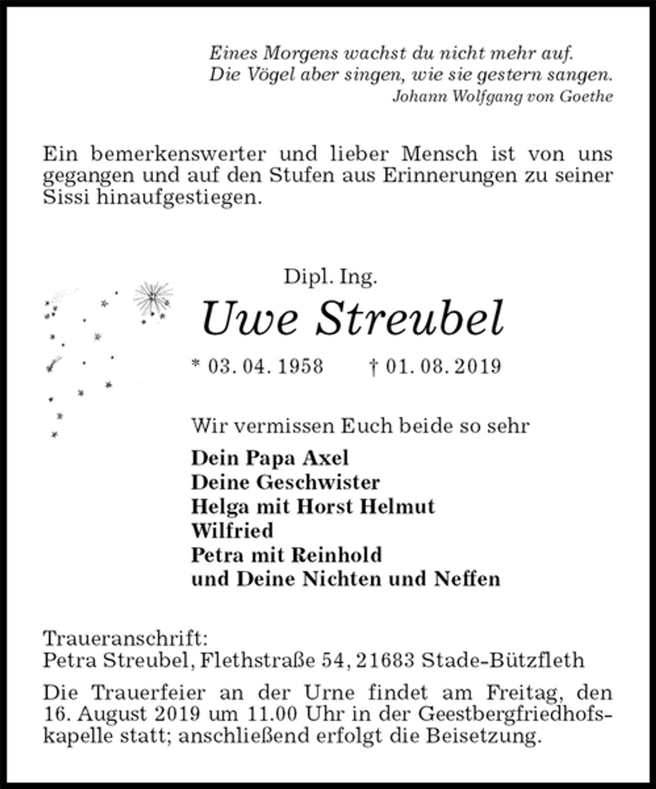 <p>Eines Morgens wachst du nicht mehr auf.<br />Die Vögel aber singen, wie sie gestern sangen.<br />Johann Wolfgang von Goethe<br />Ein bemerkenswerter und lieber Mensch ist von uns<br />gegangen und auf den Stufen aus Erinnerungen zu seiner Sissi hinaufgestiegen.<br />Dipl. Ing.<br />Uwe Streubel<br />* 03. 04. 1958 † 01. 08. 2019<br />Wir vermissen Euch beide so sehr<br />Dein Papa Axel<br />Deine Geschwister<br />Helga mit Horst Helmut<br />Wilfried<br />Petra mit Reinhold<br />und Deine Nichten und Neffen<br />Traueranschrift:<br />Petra Streubel, Flethstraße 54, 21683 Stade-Bützfleth<br />Die Trauerfeier an der Urne findet am Freitag, den<br />16. August 2019 um 11.00 Uhr in der Geestbergfriedhofskapelle statt; anschließend erfolgt die Beisetzung.</p>
