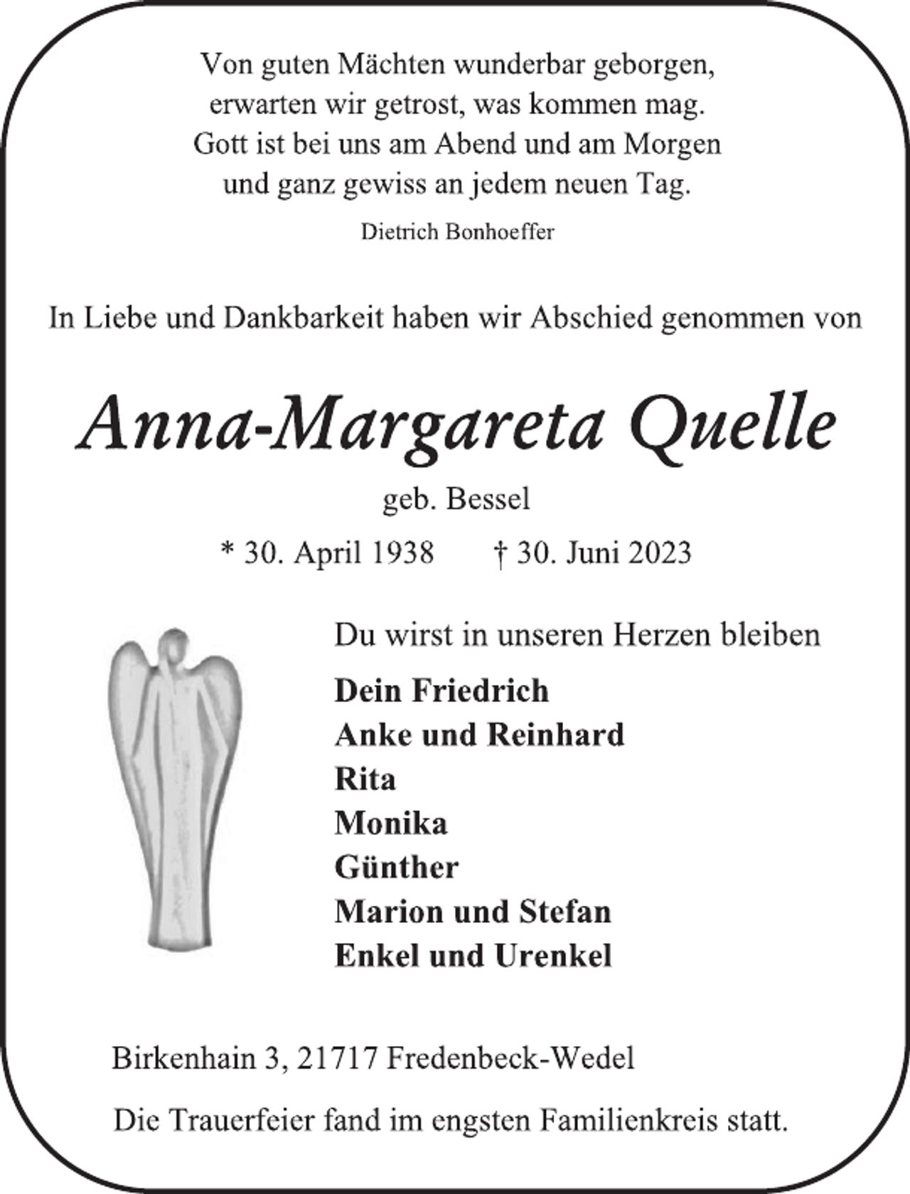 <p>Von guten Mächten wunderbar geborgen,</p><p>erwarten wir getrost, was kommen mag.</p><p>Gott ist bei uns am Abend und am Morgen</p><p>und ganz gewiss an jedem neuen Tag.<br />Dietrich Bonhoeffer<br />In Liebe und Dankbarkeit haben wir Abschied genommen von<br />Anna-Margareta Quelle<br />geb. Bessel<br />* 30. April 1938 † 30. Juni 2023<br />Du wirst in unseren Herzen bleiben<br />Dein Friedrich</p><p>Anke und Reinhard</p><p>Rita<br />Monika</p><p>Günther<br />Marion und Stefan</p><p>Enkel und Urenkel<br />Birkenhain 3, 21717 Fredenbeck-Wedel</p><p>Die Trauerfeier fand im engsten Familienkreis statt.</p>
