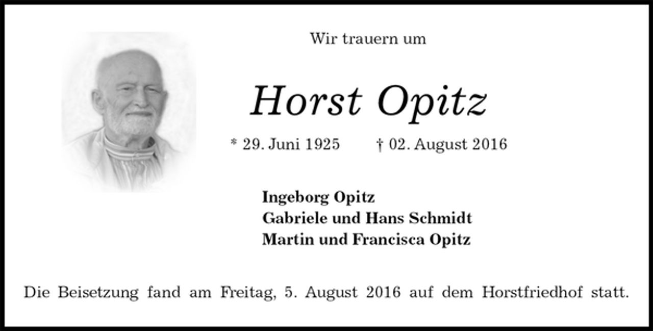 <p>Wir trauern um<br />Horst Opitz<br />* 29. Juni 1925 † 02. August 2016<br />Ingeborg Opitz<br />Gabriele und Hans Schmidt<br />Martin und Francisca Opitz<br />Die Beisetzung fand am Freitag, 5. August 2016 auf dem Horstfriedhof statt.</p>
