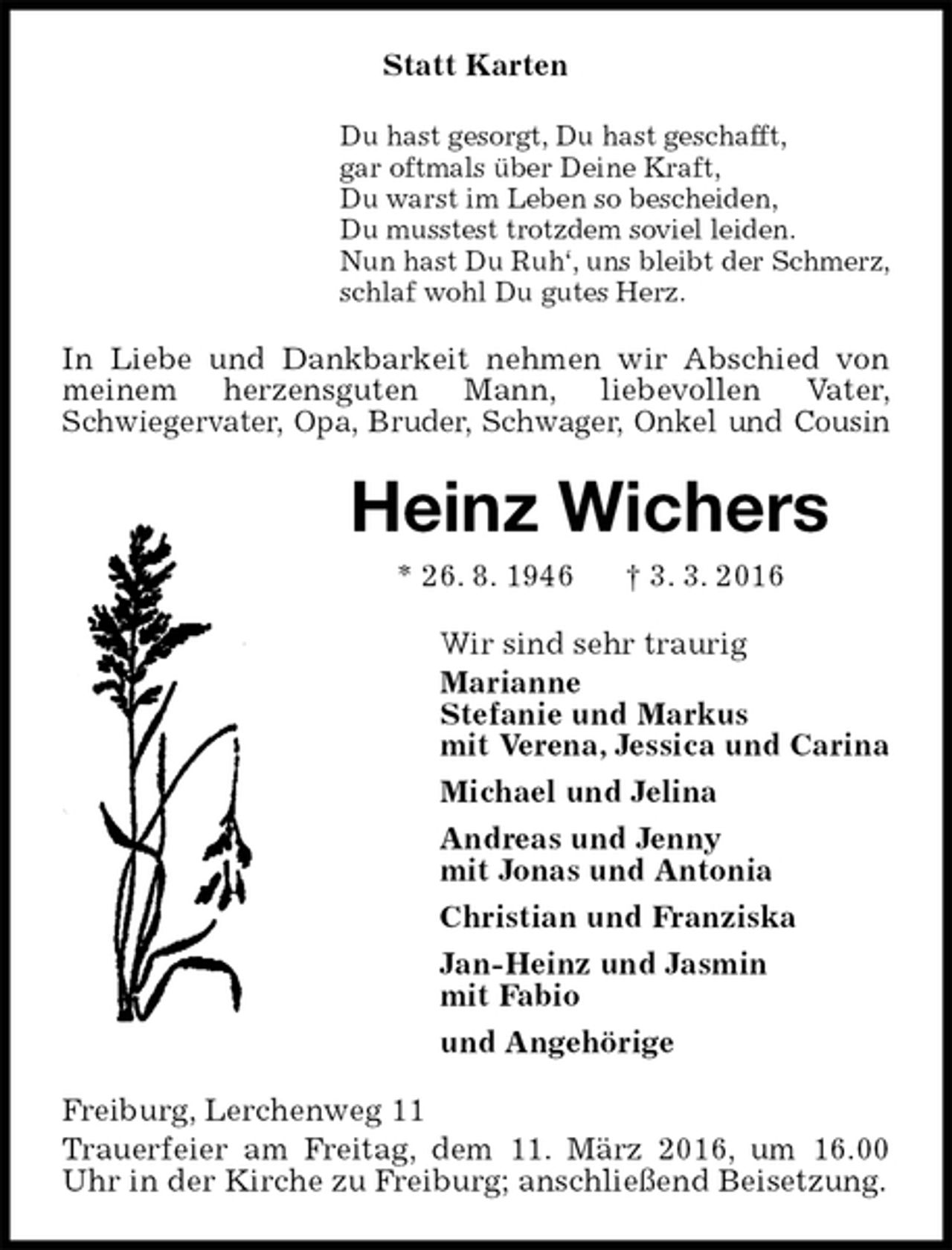 <p>Statt Karten<br />Du hast gesorgt, Du hast geschafft,<br />gar oftmals über Deine Kraft,<br />Du warst im Leben so bescheiden,<br />Du musstest trotzdem soviel leiden.<br />Nun hast Du Ruh‘, uns bleibt der Schmerz,<br />schlaf wohl Du gutes Herz.<br />In Liebe und Dankbarkeit nehmen wir Abschied von meinem herzensguten Mann, liebevollen Vater,<br />Schwiegervater, Opa, Bruder, Schwager, Onkel und Cousin<br />Heinz Wichers<br />* 26. 8. 1946 † 3. 3. 2016<br />Wir sind sehr traurig<br />Marianne<br />Stefanie und Markus<br />mit Verena, Jessica und Carina<br />Michael und Jelina<br />Andreas und Jenny<br />mit Jonas und Antonia<br />Christian und Franziska<br />Jan-Heinz und Jasmin<br />mit Fabio<br />und Angehörige<br />Freiburg, Lerchenweg 11<br />Trauerfeier am Freitag, dem 11. März 2016, um 16.00 Uhr in der Kirche zu Freiburg; anschließend Beisetzung.</p>