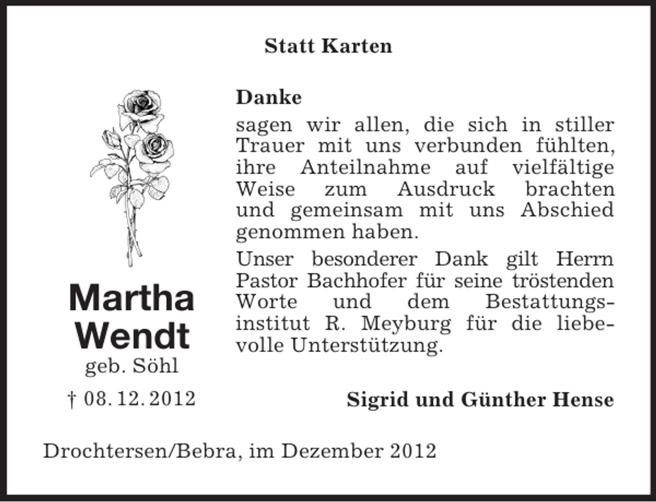 <p>Statt Karten</p><p>Martha<br />Wendt</p><p>Danke<br />sagen wir allen, die sich in stiller<br />Trauer mit uns verbunden fühlten,<br />ihre Anteilnahme auf vielfältige<br />Weise zum Ausdruck brachten<br />und gemeinsam mit uns Abschied<br />genommen haben.<br />Unser besonderer Dank gilt Herrn<br />Pastor Bachhofer für seine tröstenden<br />Worte<br />und<br />dem<br />Bestattungsinstitut R. Meyburg für die liebevolle Unterstützung.</p><p>geb. Söhl<br />† 08. 12. 2012</p><p>Sigrid und Günther Hense</p><p>Drochtersen/Bebra, im Dezember 2012</p>