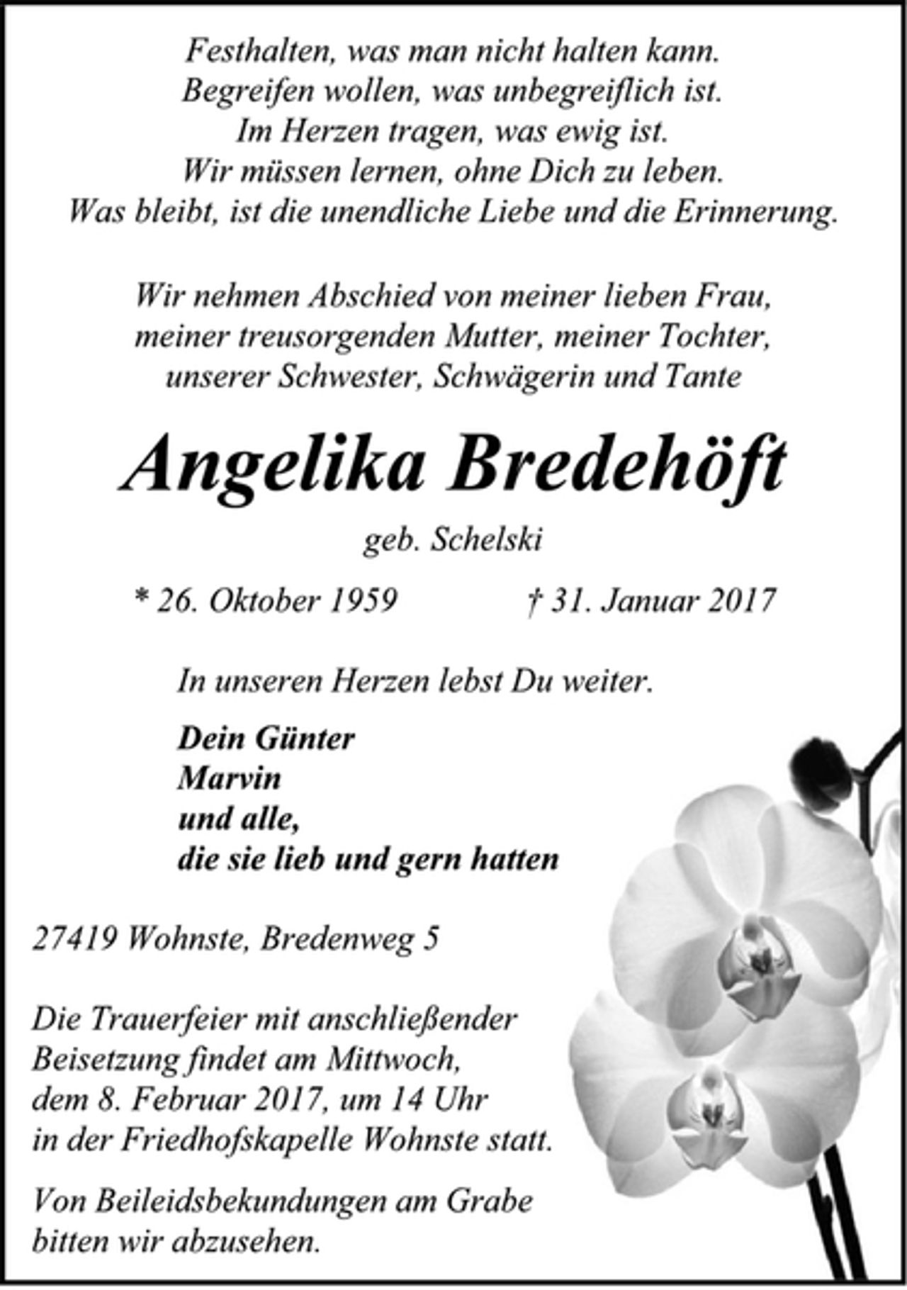 <p>Festhalten, was man nicht halten kann.</p><p>Begreifen wollen, was unbegreiflich ist.</p><p>Im Herzen tragen, was ewig ist.</p><p>Wir müssen lernen, ohne Dich zu leben.</p><p>Was bleibt, ist die unendliche Liebe und die Erinnerung.</p><p>Wir nehmen Abschied von meiner lieben Frau,</p><p>meiner treusorgenden Mutter, meiner Tochter,</p><p>unserer Schwester, Schwägerin und Tante</p><p>Angelika Bredehöft</p><p>geb. Schelski</p><p>* 26. Oktober 1959 † 31. Januar 2017</p><p>In unseren Herzen lebst Du weiter.</p><p>Dein Günter</p><p>Marvin</p><p>und alle,</p><p>die sie lieb und gern hatten</p><p>27419 Wohnste, Bredenweg 5</p><p>Die Trauerfeier mit anschließender</p><p>Beisetzung findet am Mittwoch,</p><p>dem 8. Februar 2017, um 14 Uhr</p><p>in der Friedhofskapelle Wohnste statt.</p><p>Von Beileidsbekundungen am Grabe</p><p>bitten wir abzusehen.</p>