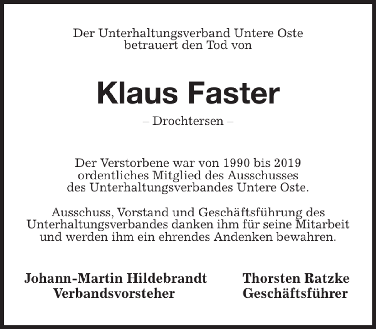 <p>Der Unterhaltungsverband Untere Oste<br />betrauert den Tod von<br />Klaus Faster<br />- Drochtersen -<br />Der Verstorbene war von 1990 bis 2019<br />ordentliches Mitglied des Ausschusses<br />des Unterhaltungsverbandes Untere Oste.</p>
<p>Ausschuss, Vorstand und Geschäftsführung des<br />Unterhaltungsverbandes danken ihm für seine Mitarbeit und werden ihm ein ehrendes Andenken bewahren.<br />Johann-Martin Hildebrandt Thorsten Ratzke<br />Verbandsvorsteher Geschäftsführer</p>