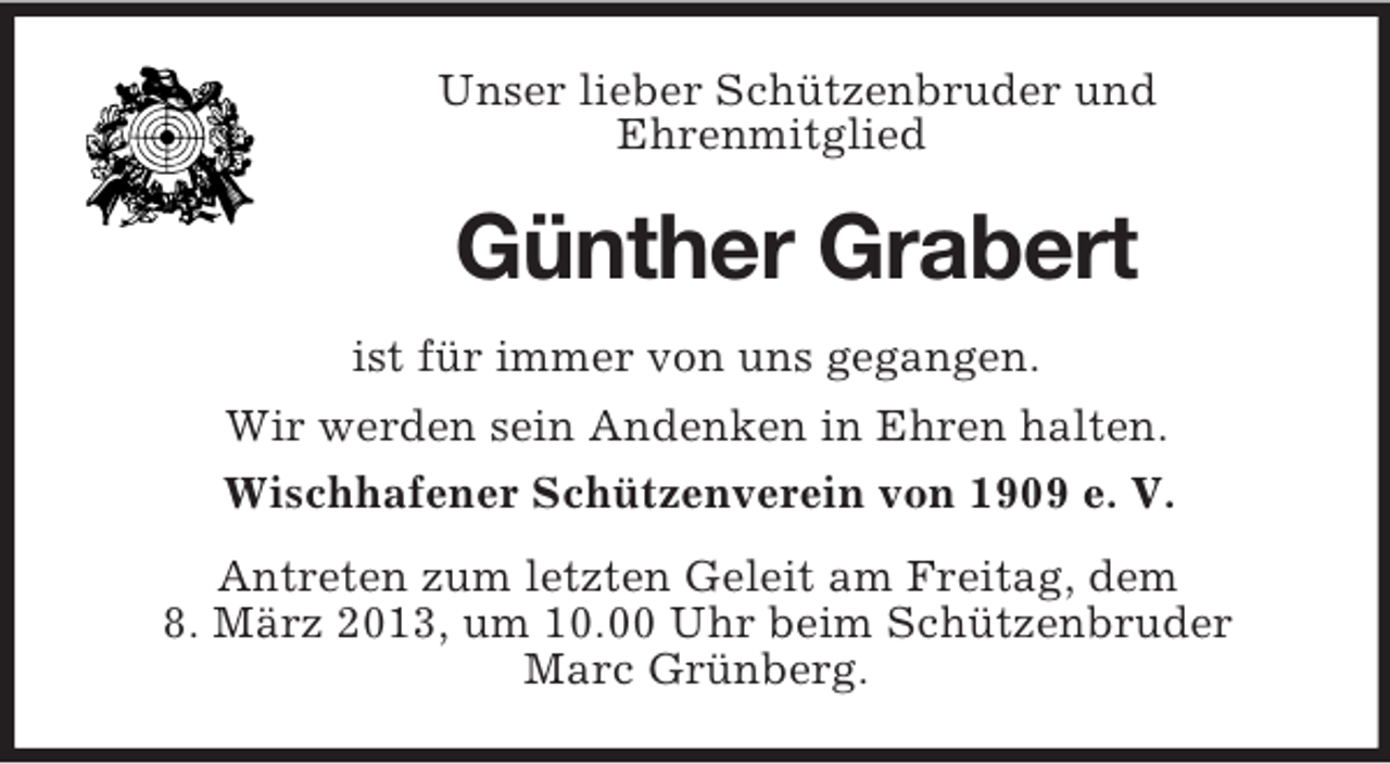 <p>Unser lieber Schützenbruder und<br />Ehrenmitglied<br />Günther Grabert<br />ist für immer von uns gegangen.<br />Wir werden sein Andenken in Ehren halten.<br />Wischhafener Schützenverein von 1909 e. V.<br />Antreten zum letzten Geleit am Freitag, dem<br />8. März 2013, um 10.00 Uhr beim Schützenbruder<br />Marc Grünberg.</p>