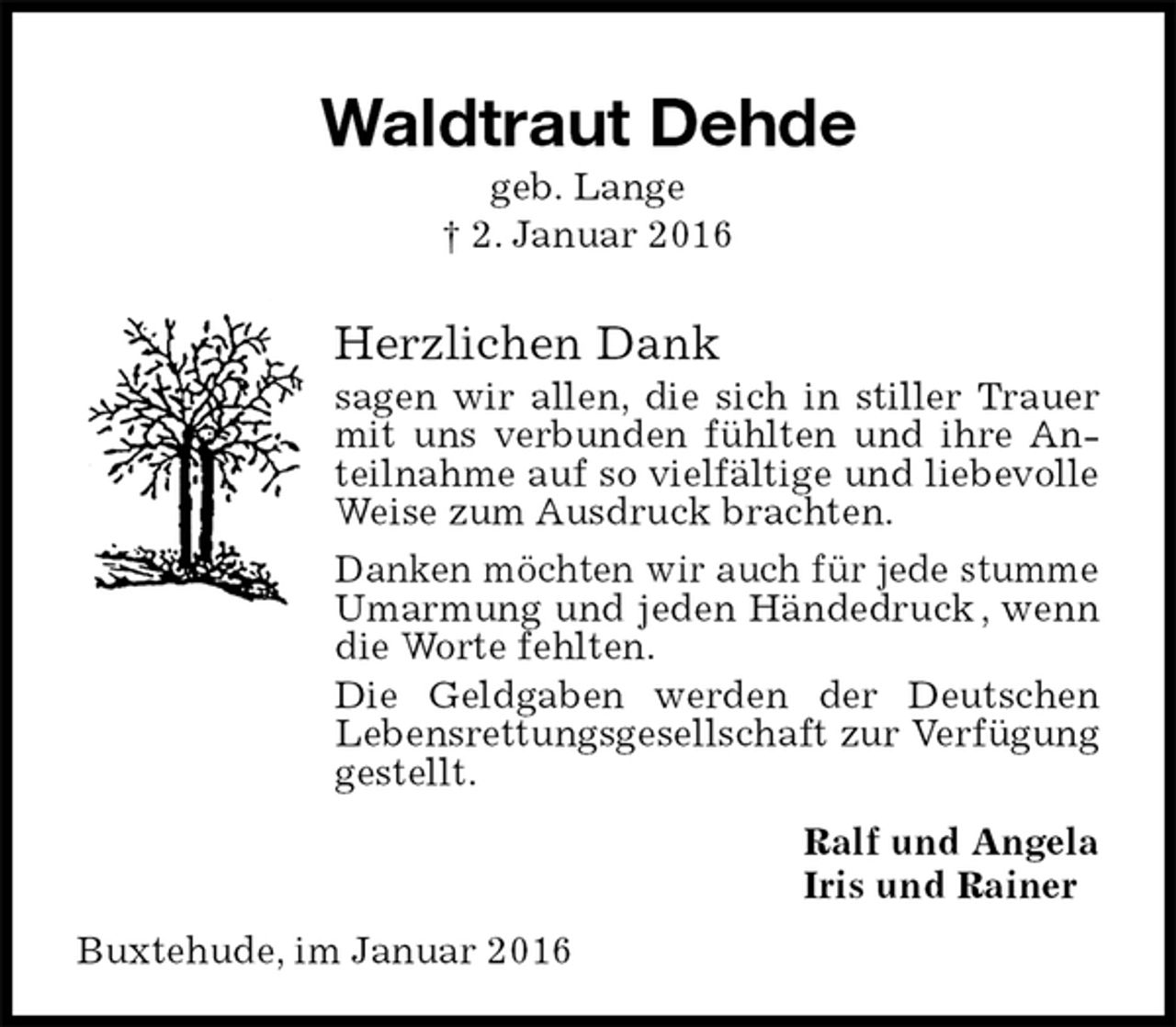 <p>Waldtraut Dehde<br />geb. Lange<br />† 2. Januar 2016<br />Herzlichen Dank<br />sagen wir allen, die sich in stiller Trauer mit uns verbunden fühlten und ihre Anteilnahme auf so vielfältige und liebevolle Weise zum Ausdruck brachten.<br />Danken möchten wir auch für jede stumme Umarmung und jeden Händedruck , wenn die Worte fehlten.<br />Die Geldgaben werden der Deutschen<br />Lebensrettungsgesellschaft zur Verfügung gestellt.<br />Ralf und Angela<br />Iris und Rainer<br />Buxtehude, im Januar 2016</p>