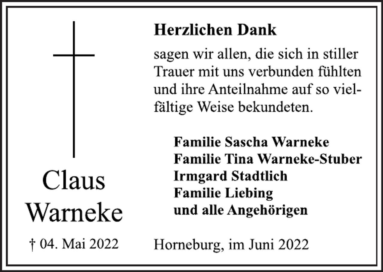 <p>Herzlichen Dank<br />sagen wir allen, die sich in stiller<br />Trauer mit uns verbunden fühlten<br />und ihre Anteilnahme auf so vielfältige Weise bekundeten.<br />Claus<br />Warneke<br />† 04. Mai 2022<br />Familie Sascha Warneke<br />Familie Tina Warneke-Stuber<br />Irmgard Stadtlich<br />Familie Liebing<br />und alle Angehörigen<br />Horneburg, im Juni 2022</p>