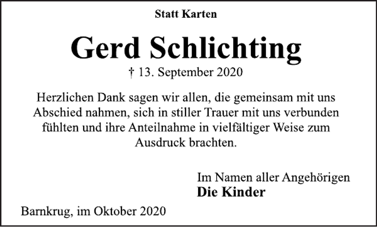 <p>Statt Karten<br />Gerd Schlichting<br />† 13. September 2020<br />Herzlichen Dank sagen wir allen, die gemeinsam mit uns Abschied nahmen, sich in stiller Trauer mit uns verbunden fühlten und ihre Anteilnahme in vielfältiger Weise zum Ausdruck brachten.<br />Im Namen aller Angehörigen<br />Die Kinder<br />Barnkrug, im Oktober 2020</p>