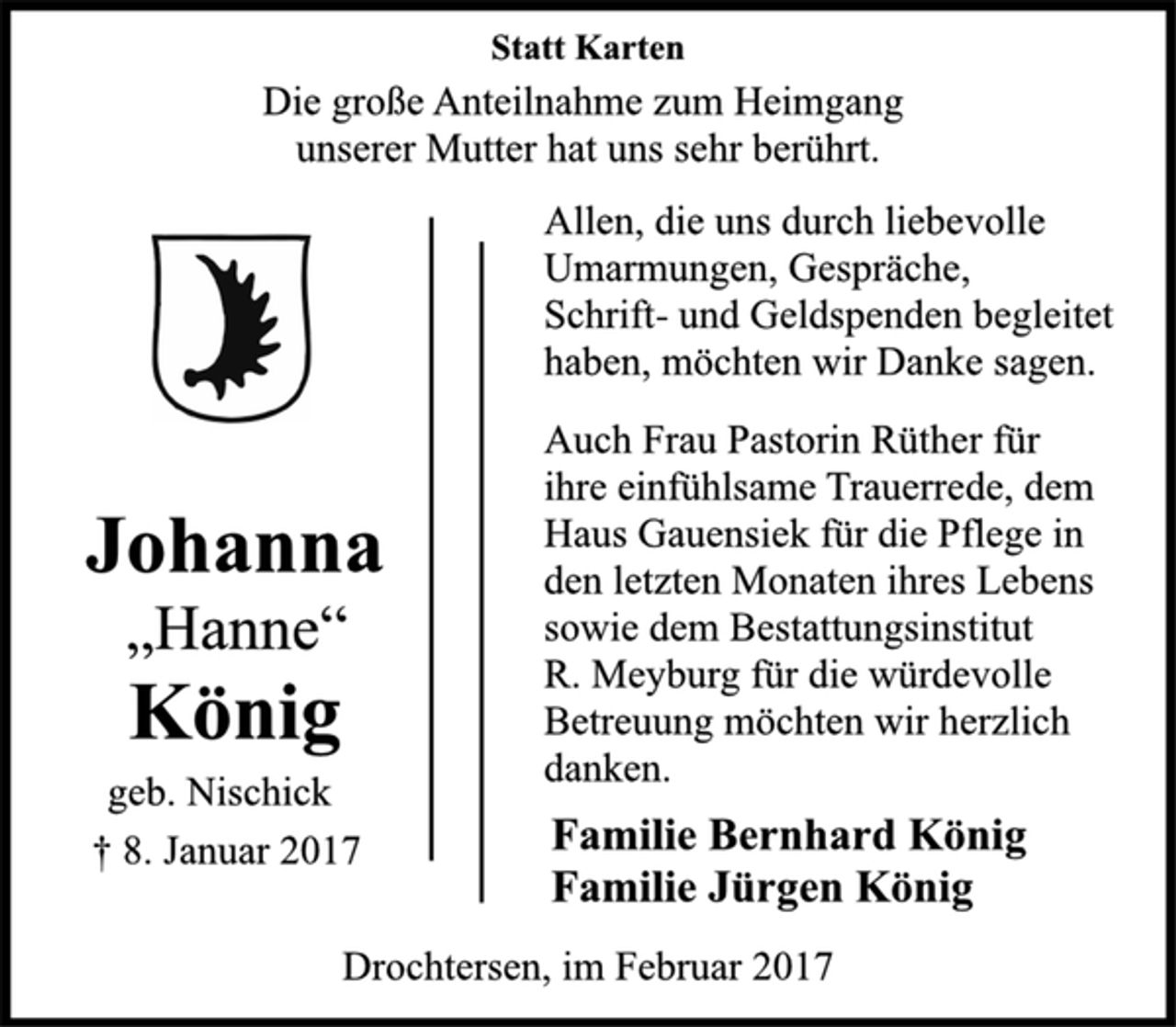 <p>Statt Karten</p><p>Die große Anteilnahme zum Heimgang<br />unserer Mutter hat uns sehr berührt.</p><p>Johanna<br />„Hanne“<br />König<br />geb. Nischick<br />† 8. Januar 2017</p><p>Allen, die uns durch liebevolle<br />Umarmungen, Gespräche,<br />Schrift-und Geldspenden begleitet<br />haben, möchten wir Danke sagen.<br />Auch Frau Pastorin Rüther für<br />ihre einfühlsame Trauerrede, dem<br />Haus Gauensiek für die Pflege in<br />den letzten Monaten ihres Lebens<br />sowie dem Bestattungsinstitut<br />R. Meyburg für die würdevolle<br />Betreuung möchten wir herzlich<br />danken.</p><p>Familie Bernhard König<br />Familie Jürgen König</p><p>Drochtersen, im Februar 2017</p>