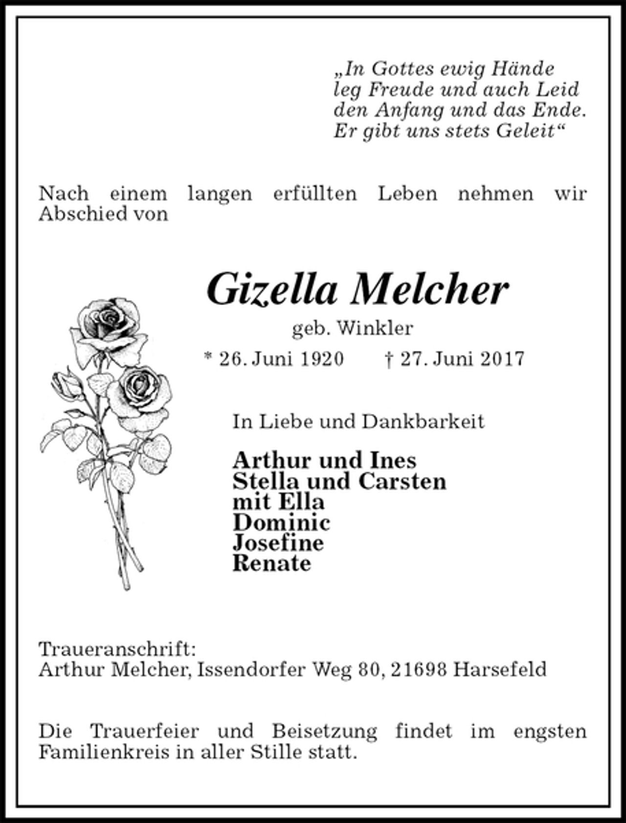 <p>„In Gottes ewig Hände<br />leg Freude und auch Leid<br />den Anfang und das Ende.<br />Er gibt uns stets Geleit“<br />Nach einem langen erfüllten Leben nehmen wir<br />Abschied von<br />Gizella Melcher<br />geb. Winkler<br />* 26. Juni 1920 † 27. Juni 2017<br />In Liebe und Dankbarkeit</p><p>Arthur und Ines<br />Stella und Carsten<br />mit Ella<br />Dominic<br />Josefine<br />Renate</p><p>Traueranschrift:<br />Arthur Melcher, Issendorfer Weg 80, 21698 Harsefeld</p><p>Die Trauerfeier und Beisetzung findet im engsten<br />Familienkreis in aller Stille statt.</p>