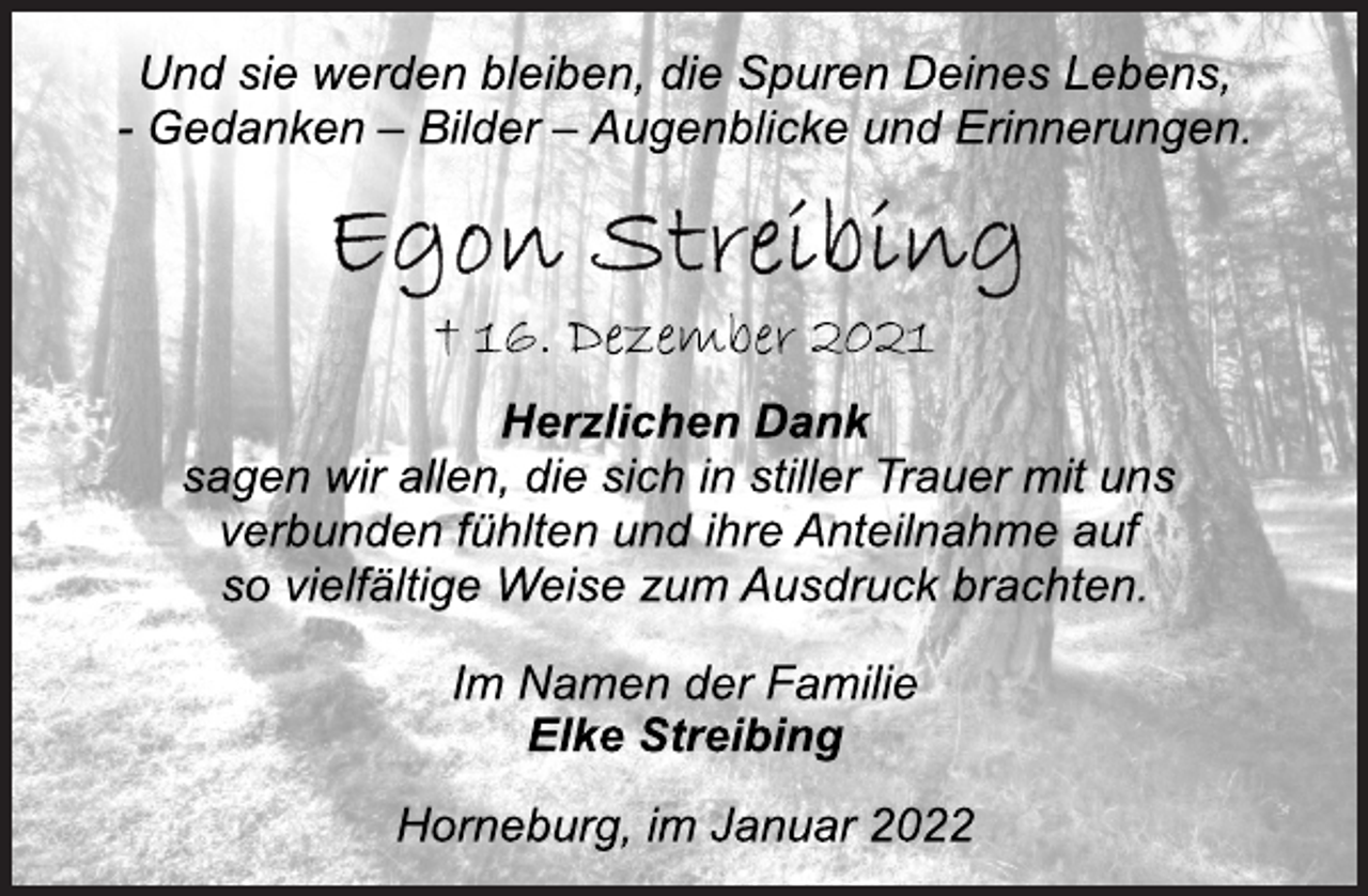 <p>Und sie werden bleiben, die Spuren Deines Lebens,<br />- Gedanken - Bilder - Augenblicke und Erinnerungen.<br />Egon Streibing<br />† 16. Dezember 2021<br />Herzlichen Dank<br />sagen wir allen, die sich in stiller Trauer mit uns<br />verbunden fühlten und ihre Anteilnahme auf<br />so vielfältige Weise zum Ausdruck brachten.<br />Im Namen der Familie<br />Elke Streibing<br />Horneburg, im Januar 2022</p>