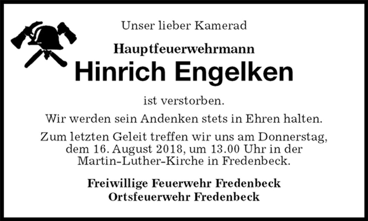 <p>Unser lieber Kamerad<br />Hauptfeuerwehrmann<br />Hinrich Engelken<br />ist verstorben.<br />Wir werden sein Andenken stets in Ehren halten.<br />Zum letzten Geleit treffen wir uns am Donnerstag,<br />dem 16. August 2018, um 13.00 Uhr in der<br />Martin-Luther-Kirche in Fredenbeck.<br />Freiwillige Feuerwehr Fredenbeck<br />Ortsfeuerwehr Fredenbeck</p>