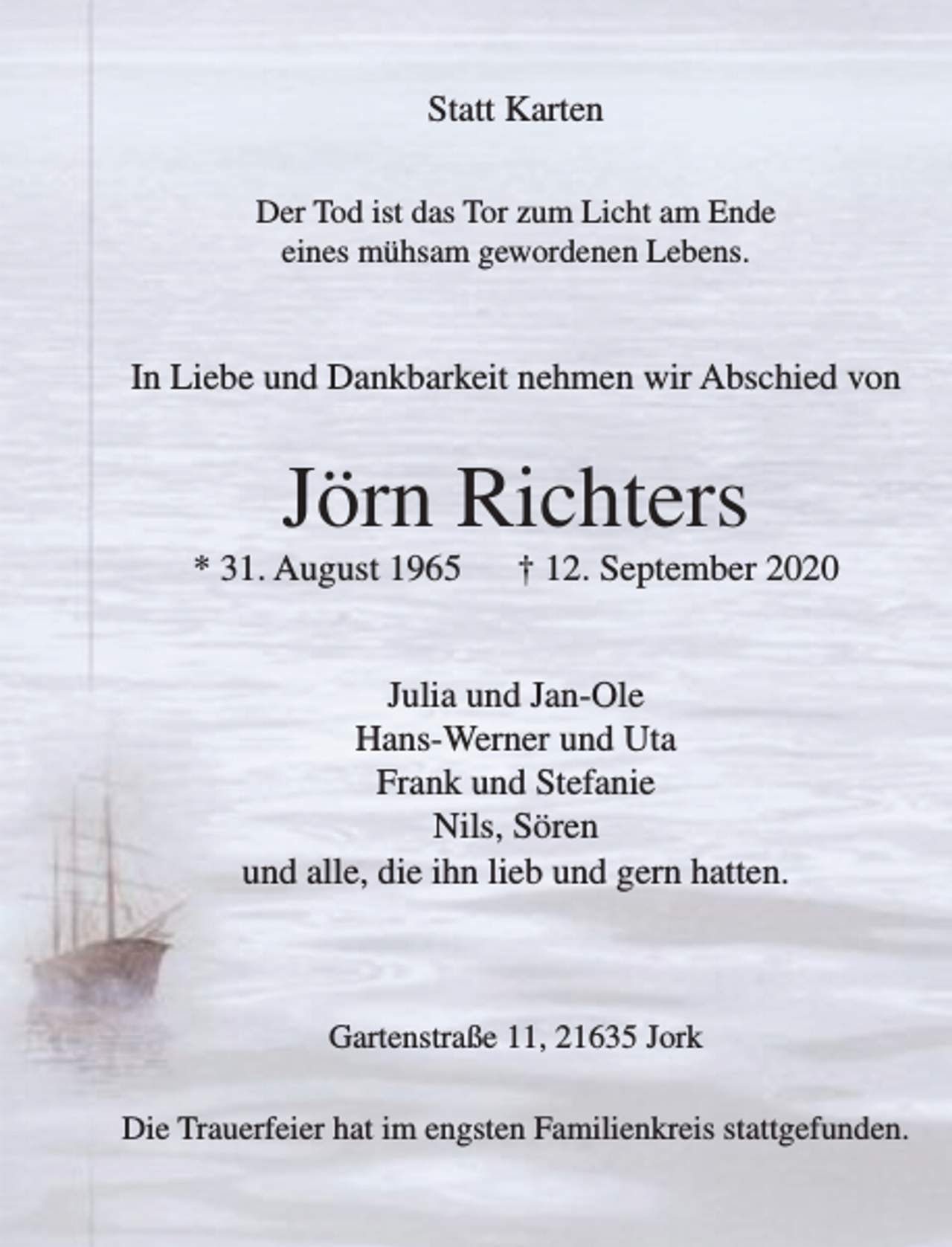 <p>Statt Karten</p>
<p>Der Tod ist das Tor zum Licht am Ende eines mühsam gewordenen Lebens.</p>
<p>In Liebe und Dankbarkeit nehmen wir Abschied von</p>
<p>Jörn Richters<br />* 31. August 1965 + 12. September 2020</p>
<p>Julia und Jan-Ole<br />Hans-Werner und Uta<br />Frank und Stefanie<br />Nils, Sören<br />und alle, die ihn lieb und gern hatten.</p>
<p>Gartenstraße 11, 21635 Jork</p>
<p>Die Trauerfeier hat im engsten Familienkreis stattgefunden.</p>