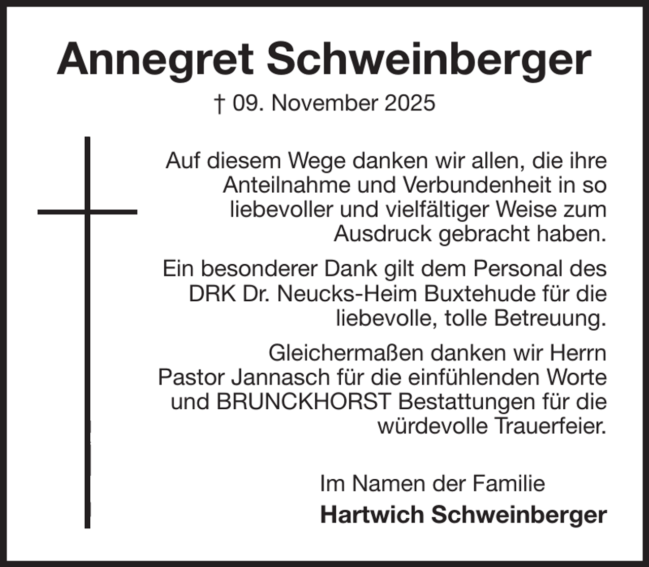<p>Annegret Schweinberger<br />† 09. November 2025<br />Auf diesem Wege danken wir allen, die ihre<br />Anteilnahme und Verbundenheit in so<br />liebevoller und vielfältiger Weise zum<br />Ausdruck gebracht haben.<br />Ein besonderer Dank gilt dem Personal des<br />DRK Dr. Neucks-Heim Buxtehude für die<br />liebevolle, tolle Betreuung.<br />Gleichermaßen danken wir Herrn<br />Pastor Jannasch für die einfühlenden Worte<br />und BRUNCKHORST Bestattungen für die<br />würdevolle Trauerfeier.<br />Im Namen der Familie<br />Hartwich Schweinberger</p>