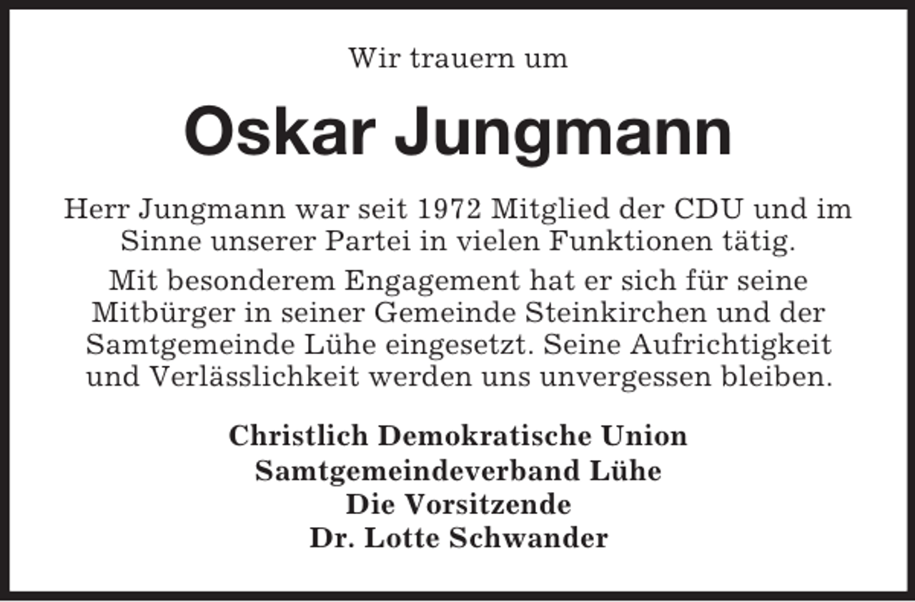 <p>Wir trauern um<br />Oskar Jungmann<br />Herr Jungmann war seit 1972 Mitglied der CDU und im<br />Sinne unserer Partei in vielen Funktionen tätig.<br />Mit besonderem Engagement hat er sich für seine<br />Mitbürger in seiner Gemeinde Steinkirchen und der Samtgemeinde Lühe eingesetzt. Seine Aufrichtigkeit und Verlässlichkeit werden uns unvergessen bleiben.<br />Christlich Demokratische Union<br />Samtgemeindeverband Lühe<br />Die Vorsitzende<br />Dr. Lotte Schwander</p>