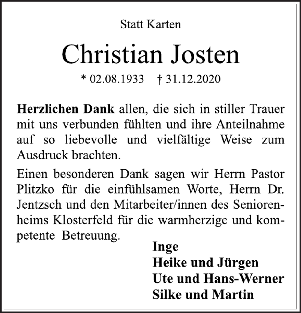 <p>Statt Karten<br />Christian Josten<br />* 02.08.1933 † 31.12.2020<br />Herzlichen Dank allen, die sich in stiller Trauer<br />mit uns verbunden fühlten und ihre Anteilnahme<br />auf so liebevolle und vielfältige Weise zum<br />Ausdruck brachten.<br />Einen besonderen Dank sagen wir Herrn Pastor<br />Plitzko für die einfühlsamen Worte, Herrn Dr.<br />Jentzsch und den Mitarbeiter/innen des Seniorenheims<br />Klosterfeld für die warmherzige und kompetente<br />Betreuung.<br />Inge<br />Heike und Jürgen<br />Ute und Hans-Werner<br />Silke und Martin</p>