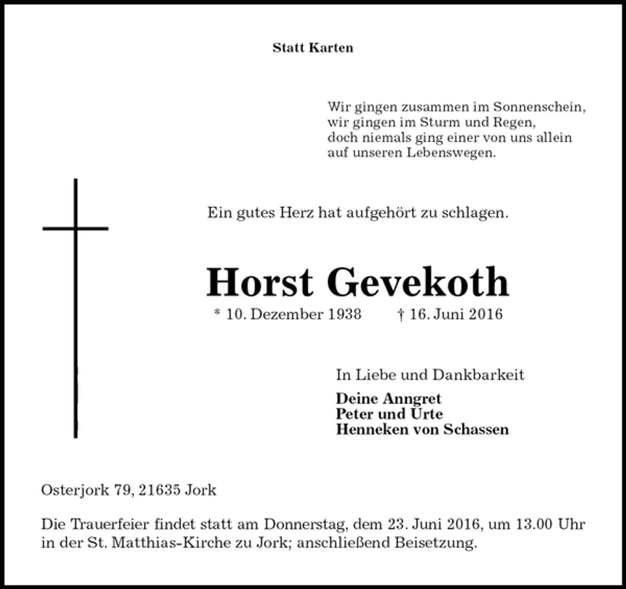 <p>Statt Karten<br />Wir gingen zusammen im Sonnenschein,<br />wir gingen im Sturm und Regen,<br />doch niemals ging einer von uns allein<br />auf unseren Lebenswegen.<br />Ein gutes Herz hat aufgehört zu schlagen.<br />Horst Gevekoth<br />* 10. Dezember 1938 † 16. Juni 2016<br />In Liebe und Dankbarkeit<br />Deine Anngret<br />Peter und Urte<br />Henneken von Schassen<br />Osterjork 79, 21635 Jork<br />Die Trauerfeier findet statt am Donnerstag, dem 23. Juni 2016, um 13.00 Uhr<br />in der St. Matthias-Kirche zu Jork; anschließend Beisetzung.</p>