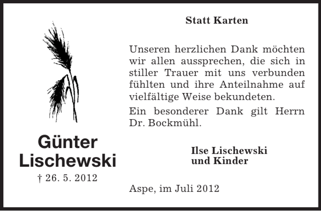 <p>Günter<br />Lischewski<br />† 26. 5. 2012<br />Statt Karten<br />Unseren herzlichen Dank möchten wir allen aussprechen, die sich in stiller Trauer mit uns verbunden fühlten und ihre Anteilnahme auf vielfältige Weise bekundeten.<br />Ein besonderer Dank gilt Herrn Dr. Bockmühl.<br />Ilse Lischewski<br />und Kinder<br />Aspe, im Juli 2012</p>